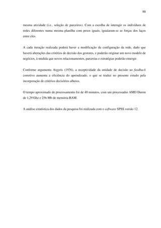 88
mesma atividade (i.e., seleção de parceiros). Com a escolha de interagir os indivíduos de
redes diferentes numa mesma planilha com pesos iguais, igualaram-se as forças dos laços
entre eles.
A cada iteração realizada poderá haver a modificação da configuração da rede, dado que
haverá alterações das critérios de decisão dos gestores, e poderão originar um novo modelo de
negócios, à medida que novos relacionamentos, parcerias e estratégias poderão emergir.
Conforme argumenta Argyris (1976), a receptividade da unidade de decisão ao feedback
corretivo aumenta a eficiência do aprendizado, o que se traduz no presente estudo pela
incorporação de critérios decisórios alheios.
O tempo aproximado de processamento foi de 40 minutos, com um processador AMD Duron
de 1,29 Ghz e 256 Mb de memória RAM.
A análise estatística dos dados da pesquisa foi realizada com o software SPSS versão 12.
 