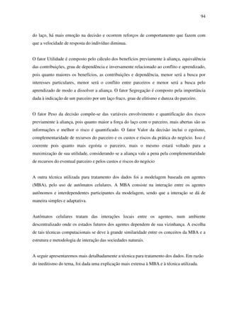 94
do laço, há mais emoção na decisão e ocorrem reforços de comportamento que fazem com
que a velocidade de resposta do indivíduo diminua.
O fator Utilidade é composto pelo cálculo dos benefícios previamente à aliança, equivalência
das contribuições, grau de dependência e inversamente relacionado ao conflito e aprendizado,
pois quanto maiores os benefícios, as contribuições e dependência, menor será a busca por
interesses particulares, menor será o conflito entre parceiros e menor será a busca pelo
aprendizado de modo a dissolver a aliança. O fator Segregação é composto pela importância
dada à indicação de um parceiro por um laço fraco, grau de elitismo e dureza do parceiro.
O fator Peso da decisão compõe-se das variáveis envolvimento e quantificação dos riscos
previamente à aliança, pois quanto maior a força do laço com o parceiro, mais abertas são as
informações e melhor o risco é quantificado. O fator Valor da decisão inclui o egoísmo,
complementaridade de recursos do parceiro e os custos e riscos da prática do negócio. Isso é
coerente pois quanto mais egoísta o parceiro, mais o mesmo estará voltado para a
maximização de sua utilidade, considerando se a aliança vale a pena pela complementaridade
de recursos do eventual parceiro e pelos custos e riscos do negócio
A outra técnica utilizada para tratamento dos dados foi a modelagem baseada em agentes
(MBA), pelo uso de autômatos celulares. A MBA consiste na interação entre os agentes
autônomos e interdependentes participantes da modelagem, sendo que a interação se dá de
maneira simples e adaptativa.
Autômatos celulares tratam das interações locais entre os agentes, num ambiente
descentralizado onde os estados futuros dos agentes dependem de sua vizinhança. A escolha
de tais técnicas computacionais se deve à grande similaridade entre os conceitos da MBA e a
estrutura e metodologia de interação das sociedades naturais.
A seguir apresentaremos mais detalhadamente a técnica para tratamento dos dados. Em razão
do ineditismo do tema, foi dada uma explicação mais extensa à MBA e à técnica utilizada.
 