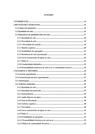 SUMÁRIO


1 INTRODUÇÃO ................................................................................................................... 15
2 REVISÃO DE LITERATURA ........................................................................................... 16
   2.1 Cultura do mamoeiro ................................................................................................... 16
   2.2 Qualidade do solo .......................................................................................................... 16
   2.3 Indicadores de qualidade física do solo....................................................................... 17
      2.3.1 Densidade do solo .................................................................................................... 18
      2.3.2 Porosidade do solo ................................................................................................... 19
      2.3.2.1 Porosidade de aeração.......................................................................................... 19
      2.3.3 Matéria orgânica ..................................................................................................... 20
      2.3.4 Estabilidade dos agregados ..................................................................................... 21
      2.3.5 Resistência do solo à penetração ............................................................................ 21
      2.3.6 Curva característica de água no solo...................................................................... 22
      2.3.7 Índice S .................................................................................................................... 23
      2.3.8 Condutividade hidráulica ........................................................................................ 23
      2.3.9 Permeabilidade intrínseca do solo ao ar e continuidade de poros ........................ 24
3 MATERIAL E MÉTODOS ................................................................................................ 26
   3.1 Local do experimento ................................................................................................... 26
   3.2 Caracterização da área experimental ......................................................................... 27
   3.3 Amostragem .................................................................................................................. 28
   3.4 Atributos analisados ..................................................................................................... 29
      3.4.1 Densidade do solo .................................................................................................... 29
      3.4.2 Densidade das partículas ........................................................................................ 29
      3.4.3 Granulometria ......................................................................................................... 29
      3.4.4 Argila dispersa em água .......................................................................................... 30
      3.4.5 Grau de floculação .................................................................................................. 30
      3.4.6 Carbono orgânico .................................................................................................... 30
      3.4.7 Porosidade ............................................................................................................... 30
      3.4.8 Curva característica de água no solo...................................................................... 31
      3.4.9 Índice S .................................................................................................................... 31
      3.4.10 Estabilidade de agregados ..................................................................................... 33
      3.4.11 Permeabilidade intrínseca do solo ao ar .............................................................. 33
      3.4.12 Índices de continuidade dos poros ........................................................................ 34
 