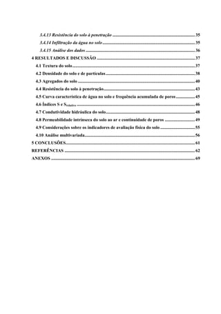 3.4.13 Resistência do solo à penetração .......................................................................... 35
      3.4.14 Infiltração da água no solo ................................................................................... 35
      3.4.15 Análise dos dados .................................................................................................. 36
4 RESULTADOS E DISCUSSÃO ........................................................................................ 37
   4.1 Textura do solo .............................................................................................................. 37
   4.2 Densidade do solo e de partículas ................................................................................ 38
   4.3 Agregados do solo ......................................................................................................... 40
   4.4 Resistência do solo à penetração .................................................................................. 43
   4.5 Curva característica de água no solo e frequência acumulada de poros ................. 45
   4.6 Índices S e Srelativo .......................................................................................................... 46
   4.7 Condutividade hidráulica do solo ................................................................................ 48
   4.8 Permeabilidade intrínseca do solo ao ar e continuidade de poros ........................... 49
   4.9 Considerações sobre os indicadores de avaliação física do solo ............................... 55
   4.10 Análise multivariada................................................................................................... 56
5 CONCLUSÕES.................................................................................................................... 61
REFERÊNCIAS ..................................................................................................................... 62
ANEXOS ................................................................................................................................. 69
 
