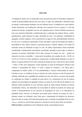 RESUMO


A Chapada do Apodi vem se destacando como um promissor polo de fruticultura irrigada em
virtude da potencialidade agrícola dos seus solos, os quais são submetidos a diferentes tipos
de manejo, condicionando mudanças em seus atributos físicos. O trabalho teve como objetivo
avaliar fisicamente um Cambissolo cultivado com mamoeiro (Carica papaya L.) sob dois
sistemas de manejo, comparado com um sob vegetação nativa. Foram coletadas amostras de
solo com estruturas deformada e indeformada para a realização das análises físicas, a saber:
granulometria, argila dispersa em água, densidade do solo e de partículas, estabilidade de
agregados, carbono orgânico, curva característica de água no solo, permeabilidade intrínseca
do solo ao ar e resistência à penetração. Foram calculados o grau de floculação das argilas, a
porosidade do solo, índices relativos à geometria porosa e matéria orgânica. Em campo foi
realizado ensaio de infiltração de água no solo. Os dados experimentais foram analisados
considerando o delineamento inteiramente casualizado, adotando-se para todas as análises o
esquema em parcela subdividida 3x3x5 (dois sistemas de manejo do solo – plantio do
mamoeiro em sulco e camalhão – e mata nativa secundária; três camadas de solo – 0,0-0,1 m;
0,1-0,2 m e 0,2-0,3 m; cinco repetições), exceção para a condutividade hidráulica, em que se
adotou o esquema fatorial 3x2x5 (dois sistemas de manejo do solo e mata nativa; duas tensões
– 0 hPa e 5 hPa; cinco repetições). Foram aplicados os testes de Kolmogorov-Smirnov para
verificar a normalidade dos dados, o F para a análise de variância, o de Tukey para a
comparação de médias (todos a 5% de probabilidade) e técnicas multivariadas de análise.
Concluiu-se que: a) a hipótese de que os sistemas de cultivo pioram os solos fisicamente foi
refutada, indicando que a qualidade dos atributos do solo sob cultivo, em geral, está mantida
ou melhorada em relação à condição de mata nativa; b) o decréscimo do teor de matéria
orgânica, da percentagem de agregados estáveis na classe de 4,76-2,00 mm de diâmetro e do
diâmetro médio ponderado em solo cultivado, apesar de ainda estarem distantes de limites
considerados críticos, são indicadores da necessidade de adoção de práticas de manejo que
evitem o desencadeamento de um processo de degradação do solo; c) os indicadores de
qualidade foram sensíveis às alterações provocadas pelos sistemas de manejo do solo e,
portanto, podem ser utilizados como fonte para a interpretação da dinâmica de processos
físicos do solo no tempo; d) O indicador proposto para a avaliação da qualidade física do solo,
o Srelativo, mostrou-se sensível para mensurar a resposta do solo às ações sobre sua estrutura.
Palavras-chave: qualidade do solo; Chapada do Apodi; continuidade de poros.
 
