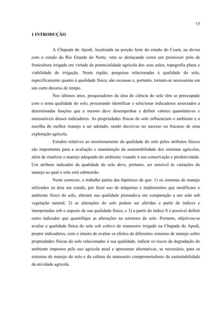 15

1 INTRODUÇÃO


            A Chapada do Apodi, localizada na porção leste do estado do Ceará, na divisa
com o estado do Rio Grande do Norte, vem se destacando como um promissor polo de
fruticultura irrigada em virtude da potencialidade agrícola dos seus solos, topografia plana e
viabilidade de irrigação. Nesta região, pesquisas relacionadas à qualidade do solo,
especificamente quanto à qualidade física, são escassas e, portanto, tornam-se necessárias em
um curto decurso de tempo.
            Nos últimos anos, pesquisadores da área de ciência do solo têm se preocupado
com o tema qualidade do solo, procurando identificar e selecionar indicadores associados a
determinadas funções que o mesmo deve desempenhar e definir valores quantitativos e
mensuráveis desses indicadores. As propriedades físicas do solo influenciam o ambiente e a
escolha do melhor manejo a ser adotado, sendo decisivas no sucesso ou fracasso de uma
exploração agrícola.
            Estudos relativos ao monitoramento da qualidade do solo pelos atributos físicos
são importantes para a avaliação e manutenção da sustentabilidade dos sistemas agrícolas,
além de sinalizar o manejo adequado do ambiente visando à sua conservação e produtividade.
Um atributo indicador da qualidade do solo deve, portanto, ser sensível às variações do
manejo ao qual o solo está submetido.
            Neste contexto, o trabalho partiu das hipóteses de que: 1) os sistemas de manejo
utilizados na área em estudo, por fazer uso de máquinas e implementos que modificam o
ambiente físico do solo, alteram sua qualidade piorando-a em comparação a um solo sob
vegetação natural; 2) as alterações do solo podem ser aferidas a partir de índices e
interpretadas sob o aspecto de sua qualidade física; e 3) a partir do índice S é possível definir
outro indicador que quantifique as alterações na estrutura do solo. Portanto, objetivou-se
avaliar a qualidade física do solo sob cultivo de mamoeiro irrigado na Chapada do Apodi,
propor indicadores, com o intuito de avaliar os efeitos de diferentes sistemas de manejo sobre
propriedades físicas do solo relacionadas à sua qualidade, indicar os riscos de degradação do
ambiente impostos pelo uso agrícola atual e apresentar alternativas, se necessário, para os
sistemas de manejo do solo e da cultura do mamoeiro comprometedores da sustentabilidade
da atividade agrícola.
 