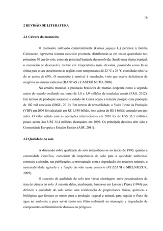 16

2 REVISÃO DE LITERATURA


2.1 Cultura do mamoeiro


           O mamoeiro cultivado comercialmente (Carica papaya L.) pertence à família
Caricaceae. Apresenta sistema radicular pivotante, distribuindo-se em maior quantidade nos
primeiros 30 cm do solo, com raiz principal bastante desenvolvida. Sendo uma planta tropical,
o mamoeiro se desenvolve melhor em temperaturas mais elevadas, possuindo como faixa
ótima para o seu crescimento as regiões com temperaturas de 22 ºC a 26 ºC e umidade relativa
do ar acima de 60%. O mamoeiro é sensível à inundação, visto que ocorre deficiência de
oxigênio ao sistema radicular (DANTAS e CASTRO NETO, 2000).
           No cenário mundial, a produção brasileira de mamão desponta como a segunda
maior do mundo oscilando em torno de 1,8 a 1,9 milhões de toneladas anuais (FAO, 2012).
Em termos de produção nacional, o estado do Ceará ocupa a terceira posição com produção
de 102 mil toneladas (IBGE, 2010). Em termos de rentabilidade, o Valor Bruto da Produção
(VBP) em 2009 foi calculado em R$ 1,348 bilhão, bem acima do R$ 1 bilhão apurado um ano
antes. O valor obtido com as operações internacionais em 2010 foi de US$ 35,1 milhões,
pouco acima dos US$ 34,4 milhões alcançados em 2009. Os principais destinos têm sido a
Comunidade Europeia e Estados Unidos (ABF, 2011).


2.2 Qualidade do solo


           A discussão sobre qualidade do solo intensificou-se no início de 1990, quando a
comunidade científica, consciente da importância do solo para a qualidade ambiental,
começou a abordar, nas publicações, a preocupação com a degradação dos recursos naturais, a
sustentabilidade agrícola e a função do solo nesse contexto (VEZZANI e MIELNICZUK,
2009).
           O conceito de qualidade do solo tem várias abordagens entre pesquisadores da
área de ciência do solo. A maioria delas, atualmente, baseia-se em Larson e Pierce (1994) que
definem a qualidade do solo como uma combinação de propriedades físicas, químicas e
biológicas que fornece os meios para a produção vegetal e animal, para regular o fluxo de
água no ambiente e para servir como um filtro ambiental na atenuação e degradação de
componentes ambientalmente danosos ou perigosos.
 