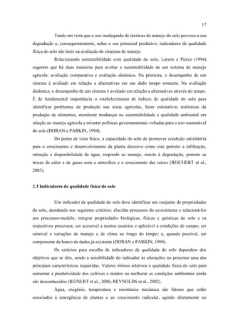 17

           Tendo em vista que o uso inadequado de técnicas de manejo do solo provoca a sua
degradação e, consequentemente, reduz o seu potencial produtivo, indicadores de qualidade
física do solo são úteis na avaliação de sistemas de manejo.
           Relacionando sustentabilidade com qualidade do solo, Larson e Pierce (1994)
sugerem que há duas maneiras para avaliar a sustentabilidade de um sistema de manejo
agrícola: avaliação comparativa e avaliação dinâmica. Na primeira, o desempenho de um
sistema é avaliado em relação a alternativas em um dado tempo somente. Na avaliação
dinâmica, o desempenho de um sistema é avaliado em relação a alternativas através do tempo.
É de fundamental importância o estabelecimento de índices de qualidade do solo para
identificar problemas de produção nas áreas agrícolas, fazer estimativas realísticas da
produção de alimentos, monitorar mudanças na sustentabilidade e qualidade ambiental em
relação ao manejo agrícola e orientar políticas governamentais voltadas para o uso sustentável
do solo (DORAN e PARKIN, 1994).
           Do ponto de vista físico, a capacidade do solo de promover condição satisfatória
para o crescimento e desenvolvimento da planta descreve como este permite a infiltração,
retenção e disponibilidade de água, responde ao manejo, resiste à degradação, permite as
trocas de calor e de gases com a atmosfera e o crescimento das raízes (REICHERT et al.,
2003).


2.3 Indicadores de qualidade física do solo


           Um indicador de qualidade do solo deve identificar um conjunto de propriedades
do solo, atendendo aos seguintes critérios: elucidar processos do ecossistema e relacioná-los
aos processos-modelo; integrar propriedades biológicas, físicas e químicas do solo e os
respectivos processos; ser acessível a muitos usuários e aplicável a condições de campo; ser
sensível a variações de manejo e de clima ao longo do tempo; e, quando possível, ser
componente de banco de dados já existente (DORAN e PARKIN, 1994).
           Os critérios para escolha de indicadores de qualidade do solo dependem dos
objetivos que se têm, sendo a sensibilidade do indicador às alterações no processo uma das
principais características requeridas. Valores ótimos relativos à qualidade física do solo para
aumentar a produtividade dos cultivos e manter ou melhorar as condições ambientais ainda
são desconhecidos (REINERT et al., 2006; REYNOLDS et al., 2002).
           Água, oxigênio, temperatura e resistência mecânica são fatores que estão
associados à emergência de plantas e ao crescimento radicular, agindo diretamente no
 