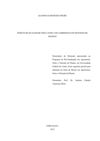 ALCIONE GUIMARÃES FREIRE




ÍNDICES DE QUALIDADE FÍSICA PARA UM CAMBISSOLO EM SISTEMAS DE
                          MANEJO




                              Dissertação de Mestrado apresentada ao
                              Programa de Pós-Graduação em Agronomia:
                              Solos e Nutrição de Plantas, da Universidade
                              Federal do Ceará, como requisito parcial para
                              obtenção do título de Mestre em Agronomia:
                              Solos e Nutrição de Plantas.


                              Orientador:   Prof.   Dr.      Jaedson   Cláudio
                              Anunciato Mota.




                         FORTALEZA
                            2012
 