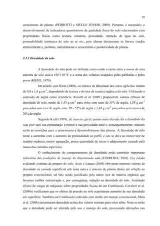 18

crescimento de plantas (PEDROTTI e MELLO JÚNIOR, 2009). Portanto, é necessário o
desenvolvimento de indicadores quantitativos da qualidade física do solo relacionados com
propriedades físicas como textura, estrutura, porosidade, retenção de água no solo,
permeabilidade intrínseca do solo ao ar etc., pois afetam diretamente os fatores citados
anteriormente e, portanto, indiretamente o crescimento e produtividade de plantas.


2.3.1 Densidade do solo


           A densidade do solo pode ser definida como sendo a razão entre a massa de uma
amostra de solo seca a 105-110 ºC e a soma dos volumes ocupados pelas partículas e pelos
poros (KIEHL, 1979).
           De acordo com Klein (2008), os valores de densidade dos solos agrícolas variam
de 0,9 a 1,8 g cm-3, dependendo da textura e do teor de matéria orgânica do solo. Utilizando o
conteúdo de argila como referência, Reinert et al. (2001) propuseram valores críticos de
densidade do solo, sendo de 1,45 g cm-3 para solos com mais de 55% de argila, 1,55 g cm-3
para solos com teor de argila entre 20 e 55% de argila e 1,65 g cm-3 para solos com menos de
20% de argila.
           Segundo Kiehl (1979), de maneira geral, quanto mais elevada for a densidade do
solo pior será sua estruturação e menor a sua porosidade total e, consequentemente, maiores
serão as restrições para o crescimento e desenvolvimento das plantas. A densidade do solo
tende a aumentar com o aumento da profundidade no perfil, e isto se deve ao menor teor de
matéria orgânica, menor agregação, pouca quantidade de raízes e adensamento causado pela
massa das camadas superiores.
           O conhecimento do comportamento da densidade pode constituir importante
indicativo das condições de manejo de determinado solo (FERREIRA, 2010). Em estudo
avaliando sistemas de preparo do solo, Assis e Lanças (2005) obtiveram menores valores de
densidade na camada superficial sob mata nativa e sistema de plantio direto em relação ao
preparo convencional, tal fato sendo justificado pelo maior teor de matéria orgânica que
favorece melhor estruturação e, por conseguinte, redução na densidade do solo. Avaliando
efeitos de cargas de máquinas sobre propriedades físicas de um Cambissolo, Cavalieri et al.
(2009a) verificaram que os efeitos da pressão no solo acarretaram aumento de sua densidade
em superfície. Também em Cambissolo cultivado com melão em manejo convencional, Mota
et al. (2008) encontraram densidade acima dos valores normais para solos afins. Nota-se então
que a densidade pode ser alterada pelo uso e manejo do solo, provocando alterações nas
 