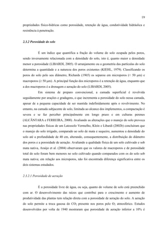 19

propriedades físico-hídricas como porosidade, retenção de água, condutividade hidráulica e
resistência à penetração.


2.3.2 Porosidade do solo


            É um índice que quantifica a fração do volume do solo ocupada pelos poros,
sendo inversamente relacionada com a densidade do solo, isto é, quanto maior a densidade
menor a porosidade (LIBARDI, 2005). O arranjamento ou a geometria das partículas do solo
determina a quantidade e a natureza dos poros existentes (KIEHL, 1979). Classificando os
poros do solo pelo seu diâmetro, Richards (1965) os separou em microporos (< 50 μm) e
macroporos ( 50 μm). A principal função dos microporos é a retenção de água, enquanto que
a dos macroporos é a drenagem e aeração do solo (LIBARDI, 2005).
            Em sistema de preparo convencional, a camada superficial é revolvida
seguidamente por arações e gradagens, o que incrementa a porosidade do solo nessa camada,
apesar de a pequena capacidade de ser mantida indefinidamente após o revolvimento. No
entanto, na camada subjacente de solo, limitada ao alcance dos implementos, a compactação é
severa e se faz perceber principalmente em longo prazo e em culturas perenes
(ALCÂNTARA e FERREIRA, 2000). Avaliando as alterações que o manejo do solo provoca
nas propriedades físicas de um Latossolo Vermelho, Klein e Libardi (2002b) concluíram que
o manejo do solo irrigado, comparado ao solo de mata e sequeiro, aumentou a densidade do
solo até a profundidade de 40 cm, alterando, consequentemente, a distribuição do diâmetro
dos poros e a porosidade de aeração. Avaliando a qualidade física de um solo cultivado e sob
mata nativa, Araújo et al. (2004) observaram que os valores de macroporos e de porosidade
total do solo foram bem menores no solo cultivado quando comparados com os do solo sob
mata nativa; em relação aos microporos, não foi encontrada diferença significativa entre os
dois sistemas estudados.


2.3.2.1 Porosidade de aeração


            É a porosidade livre de água, ou seja, quanto do volume de solo está preenchido
com ar. O desenvolvimento das raízes que contribui para o crescimento e aumento de
produtividade das plantas tem relação direta com a porosidade de aeração do solo. A aeração
do solo permite a troca gasosa do CO2 presente nos poros pelo O2 atmosférico. Estudos
desenvolvidos por volta de 1940 mostraram que porosidade de aeração inferior a 10% é
 