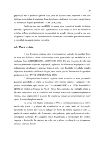 20

prejudicial para a produção agrícola. Esse valor foi adotado como referencial e tem sido
utilizado como índice de qualidade física do solo nos estudos que envolvem a caracterização
da distribuição de poros por tamanho (FERREIRA, 2010).
           Conforme Jong van Lier (2001), em estudo sobre processo de aeração no sistema
radicular, a porosidade total do solo, a profundidade a ser aerada e o nível de consumo de
oxigênio influem significativamente na porosidade de aeração mínima necessária para uma
oxigenação completa de um sistema radicular, devendo ser considerados para melhor estimar
a porosidade de aeração mínima necessária.


2.3.3 Matéria orgânica


           O teor de matéria orgânica não é propriamente um indicador de qualidade física
do solo, mas influencia direta e indiretamente várias propriedades que estabelecem a sua
qualidade física (CHRISTENSEN e JOHNSTON, 1997). Um dos processos do solo mais
afetados pela matéria orgânica é a agregação. A partir do seu efeito sobre a agregação do solo,
indiretamente são afetados os atributos físicos do solo, como densidade, porosidade, aeração,
capacidade de retenção e infiltração de água, entre outros, que são fundamentais à capacidade
produtiva do solo (BAYER e MIELNICZUK, 2008).
           O efeito granulante da matéria orgânica é mais acentuado em solos que contêm
pequenas quantidades de argila. A associação entre matéria orgânica e agregação é alta
quando o conteúdo de argila é menor que 25% (AMARO FILHO et al., 2008). Segundo Mota
(2004) em estudos na Chapada do Apodi - RN, a baixa densidade de vegetação, aliada às
elevadas temperaturas, tem se constituído fator limitante ao aporte de compostos orgânicos ao
sistema, sendo imprescindível a adoção de sistemas de manejo que condicionem um maior
aporte de material orgânico ao solo.
           De acordo com Bayer e Mielniczuk, (1999), os sistemas convencionais de cultivo
envolvendo aração e gradagem são considerados os de maior poder de degradação,
resultando, na maioria das vezes, na redução dos teores de matéria orgânica no solo. As
perdas de matéria orgânica são favorecidas, principalmente, pelo revolvimento do solo e
consequente destruição dos agregados, maior fragmentação e incorporação dos resíduos
vegetais e diminuição da cobertura do solo, que resultam em alterações na temperatura,
umidade e aeração do solo.
 