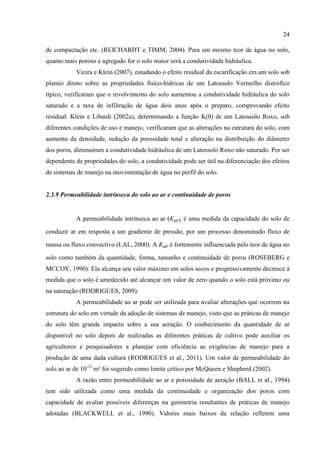 24

de compactação etc. (REICHARDT e TIMM, 2004). Para um mesmo teor de água no solo,
quanto mais poroso e agregado for o solo maior será a condutividade hidráulica.
           Vieira e Klein (2007), estudando o efeito residual da escarificação em um solo sob
plantio direto sobre as propriedades físico-hídricas de um Latossolo Vermelho distrófico
típico, verificaram que o revolvimento do solo aumentou a condutividade hidráulica do solo
saturado e a taxa de infiltração de água dois anos após o preparo, comprovando efeito
residual. Klein e Libardi (2002a), determinando a função K(θ) de um Latossolo Roxo, sob
diferentes condições de uso e manejo, verificaram que as alterações na estrutura do solo, com
aumento da densidade, redução da porosidade total e alteração na distribuição do diâmetro
dos poros, diminuíram a condutividade hidráulica de um Latossolo Roxo não saturado. Por ser
dependente de propriedades do solo, a condutividade pode ser útil na diferenciação dos efeitos
de sistemas de manejo na movimentação de água no perfil do solo.


2.3.9 Permeabilidade intrínseca do solo ao ar e continuidade de poros


           A permeabilidade intrínseca ao ar (Kar) é uma medida da capacidade do solo de

conduzir ar em resposta a um gradiente de pressão, por um processo denominado fluxo de

massa ou fluxo convectivo (LAL, 2000). A Kar é fortemente influenciada pelo teor de água no

solo como também da quantidade, forma, tamanho e continuidade de poros (ROSEBERG e
MCCOY, 1990). Ela alcança seu valor máximo em solos secos e progressivamente decresce à
medida que o solo é umedecido até alcançar um valor de zero quando o solo está próximo ou
na saturação (RODRIGUES, 2009).
           A permeabilidade ao ar pode ser utilizada para avaliar alterações que ocorrem na
estrutura do solo em virtude da adoção de sistemas de manejo, visto que as práticas de manejo
do solo têm grande impacto sobre a sua aeração. O conhecimento da quantidade de ar
disponível no solo depois de realizadas as diferentes práticas de cultivo pode auxiliar os
agricultores e pesquisadores a planejar com eficiência as exigências de manejo para a
produção de uma dada cultura (RODRIGUES et al., 2011). Um valor de permeabilidade do
solo ao ar de 10-12 m² foi sugerido como limite crítico por McQueen e Shepherd (2002).
           A razão entre permeabilidade ao ar e porosidade de aeração (BALL et al., 1994)
tem sido utilizada como uma medida da continuidade e organização dos poros com
capacidade de avaliar possíveis diferenças na geometria resultantes de práticas de manejo
adotadas (BLACKWELL et al., 1990). Valores mais baixos da relação refletem uma
 