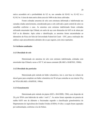 29

nativa secundária até a profundidade de 0,3 m, nas camadas de 0,0-0,1 m, 0,1-0,2 m e
0,2-0,3 m. A área de mata nativa dista cerca de 1600 m das áreas cultivadas.
           Foram coletadas amostras de solo com estruturas deformada e indeformada nas
camadas citadas anteriormente, considerando para o solo cultivado a parte central do sulco ou
camalhão conforme o caso. As amostras com estrutura indeformada foram coletadas
utilizando amostrador tipo Uhland, em anéis de aço com dimensões de 0,05 m de altura por
0,05 m de diâmetro. Após coleta e identificação, as amostras foram encaminhadas ao
laboratório de Física do Solo da Universidade Federal do Ceará – UFC, para a realização das
análises cujos procedimentos adotados são os que seguem, com cinco repetições.


3.4 Atributos analisados


3.4.1 Densidade do solo


           Determinada em amostras de solo com estrutura indeformada, coletadas com
amostrador tipo Uhland e secas a 105 °C até massa constante (BLAKE e HARTGE, 1986b).


3.4.2 Densidade das partículas


           Determinada pelo método do balão volumétrico, isto é, com base no volume de
álcool gasto para completar um balão volumétrico de 50 ml que contenha no seu interior 20 g
de TFSA (BLAKE e HARTGE, 1986a).


3.4.3 Granulometria


           Determinada pelo método da pipeta (GEE e BAUDER, 1986), com dispersão de
20 g de TFSA com hidróxido de sódio 1 mol L-1. As areias foram separadas em peneira de
malha 0,053 mm de diâmetro e fracionadas segundo a classificação granulométrica do
Departamento de Agricultura dos Estados Unidos (USDA). O silte e a argila foram separados
por sedimentação, conforme a Lei de Stokes.
 