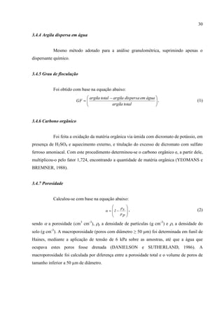 30

3.4.4 Argila dispersa em água


           Mesmo método adotado para a análise granulométrica, suprimindo apenas o
dispersante químico.


3.4.5 Grau de floculação


           Foi obtido com base na equação abaixo:
                             argila total  argila dispersa em água 
                       GF  
                                                                    .
                                                                                       (1)
                                           argila total             


3.4.6 Carbono orgânico


           Foi feita a oxidação da matéria orgânica via úmida com dicromato de potássio, em
presença de H2SO4 e aquecimento externo, e titulação do excesso de dicromato com sulfato
ferroso amoniacal. Com este procedimento determinou-se o carbono orgânico e, a partir dele,
multiplicou-o pelo fator 1,724, encontrando a quantidade de matéria orgânica (YEOMANS e
BREMNER, 1988).


3.4.7 Porosidade


           Calculou-se com base na equação abaixo:
                                                  ρs   
                                        α  1         ,                              (2)
                                                  ρp   
                                                       
sendo  a porosidade (cm3 cm-3), p a densidade de partículas (g cm-3) e s a densidade do
solo (g cm-3). A macroporosidade (poros com diâmetro ≥ 50 µm) foi determinada em funil de
Haines, mediante a aplicação de tensão de 6 kPa sobre as amostras, até que a água que
ocupava estes poros fosse drenada (DANIELSON e SUTHERLAND, 1986). A
macroporosidade foi calculada por diferença entre a porosidade total e o volume de poros de
tamanho inferior a 50 µm de diâmetro.
 
