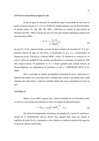 31

3.4.8 Curva característica de água no solo


           O teor de água na saturação foi considerado igual à porosidade do solo; para os
pontos de baixas tensões (0, 2, 4, 6, 8 e 10 kPa) foi obtido mediante o uso do funil de Haines.
Os demais pontos (33, 100, 300, 700, 1000 e 1500 kPa) em extrator de placa porosa de
Richards (KLUTE, 1986). O ajuste da curva foi feito pelo modelo matemático proposto por
van Genuchten (1980):
                                                  s  r
                                      r 
                                                           n 
                                                                   m
                                               1                   ,                    (3)
                                               
                                                       m      
                                                               

em que r e s são, respectivamente, os teores de água residual e de saturação (m3 m-3), m o
potencial mátrico da água no solo (kPa),  (escalonador do m), m e n (relacionados ao
formato da curva). Utilizou-se o software SWRC, versão 2.0, fixando-se as variáveis s e r
com os valores de umidade do solo medidos em laboratório na saturação e na tensão de 1500
kPa, respectivamente. Os parâmetros , m e n foram ajustados pelo método iterativo de
Newton-Raphson, sem dependência do parâmetro m com o n (DOURADO NETO et al.,
2000).
           Para a construção do gráfico da frequência acumulada de poros, relacionou-se o
logaritmo da tensão com o quociente entre a umidade base volume e porosidade total, sendo
utilizada para cada tensão a respectiva umidade obtida pela curva característica de água no
solo.


3.4.9 Índice S


           Dexter e Czyz (2007) sugerem que, a partir da equação de van Genuchten, pode-
se escrever o teor de água gravimétrico (u) como uma função do potencial mátrico:
                                                               m
                            u  u sat  ures 1  hn              ures .
                                               
                                                         
                                                                                           (4)

           Por meios de manipulações matemáticas da equação (4), é possível simplificar o
cálculo do S. Primeiramente, deve-se derivar essa equação duas vezes em relação ao
logaritmo da tensão (ln h) e, igualando-a a zero, obtém-se o módulo do potencial de água (hi)
no ponto de inflexão como sendo:
 