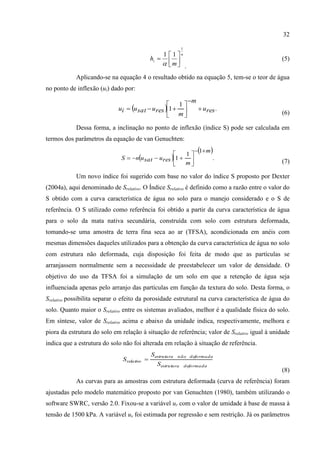 32

                                                                1
                                                   1  1 n
                                               hi                                           (5)
                                                    m .
            Aplicando-se na equação 4 o resultado obtido na equação 5, tem-se o teor de água
no ponto de inflexão (ui) dado por:
                                                                      m
                                                   1
                             ui  u sat  u res 1                       u res .
                                                   m                                         (6)

            Dessa forma, a inclinação no ponto de inflexão (índice S) pode ser calculada em
termos dos parâmetros da equação de van Genuchten:
                                                                         1 m
                                                      1
                              S  nu sat  ures 1                         .
                                                      m                                      (7)

            Um novo índice foi sugerido com base no valor do índice S proposto por Dexter
(2004a), aqui denominado de Srelativo. O Índice Srelativo é definido como a razão entre o valor do
S obtido com a curva característica de água no solo para o manejo considerado e o S de
referência. O S utilizado como referência foi obtido a partir da curva característica de água
para o solo da mata nativa secundária, construída com solo com estrutura deformada,
tomando-se uma amostra de terra fina seca ao ar (TFSA), acondicionada em anéis com
mesmas dimensões daqueles utilizados para a obtenção da curva característica de água no solo
com estrutura não deformada, cuja disposição foi feita de modo que as partículas se
arranjassem normalmente sem a necessidade de preestabelecer um valor de densidade. O
objetivo do uso da TFSA foi a simulação de um solo em que a retenção de água seja
influenciada apenas pelo arranjo das partículas em função da textura do solo. Desta forma, o
Srelativo possibilita separar o efeito da porosidade estrutural na curva característica de água do
solo. Quanto maior o Srelativo entre os sistemas avaliados, melhor é a qualidade física do solo.
Em síntese, valor de Srelativo acima e abaixo da unidade indica, respectivamente, melhora e
piora da estrutura do solo em relação à situação de referência; valor de Srelativo igual à unidade
indica que a estrutura do solo não foi alterada em relação à situação de referência.
                                               Sestrutu ra   n ã o d efo rma d a
                               S rela tivo 
                                                  Sestrutu ra       d efo rma d a
                                                                                               (8)
            As curvas para as amostras com estrutura deformada (curva de referência) foram
ajustadas pelo modelo matemático proposto por van Genuchten (1980), também utilizando o
software SWRC, versão 2.0. Fixou-se a variável ur com o valor de umidade à base de massa à
tensão de 1500 kPa. A variável us foi estimada por regressão e sem restrição. Já os parâmetros
 