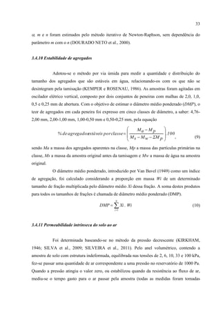 33

, m e n foram estimados pelo método iterativo de Newton-Raphson, sem dependência do
parâmetro m com o n (DOURADO NETO et al., 2000).


3.4.10 Estabilidade de agregados


            Adotou-se o método por via úmida para medir a quantidade e distribuição do
tamanho dos agregados que são estáveis em água, relacionando-os com os que não se
desintegram pela tamisação (KEMPER e ROSENAU, 1986). As amostras foram agitadas em
oscilador elétrico vertical, composto por dois conjuntos de peneiras com malhas de 2,0, 1,0,
0,5 e 0,25 mm de abertura. Com o objetivo de estimar o diâmetro médio ponderado (DMP), o
teor de agregados em cada peneira foi expresso em cinco classes de diâmetro, a saber: 4,76-
2,00 mm, 2,00-1,00 mm, 1,00-0,50 mm e 0,50-0,25 mm, pela equação

                                                      Ma  M p          
                           estáveis por classe  
              % de agregados                                             .100
                                                  M s  M w  ΣM p           ,          (9)
                                                                        
sendo Ma a massa dos agregados aparentes na classe, Mp a massa das partículas primárias na
classe, Ms a massa da amostra original antes da tamisagem e Mw a massa de água na amostra
original.
            O diâmetro médio ponderado, introduzido por Van Bavel (1949) como um índice
de agregação, foi calculado considerando a proporção em massa Wi de um determinado
tamanho de fração multiplicada pelo diâmetro médio Xi dessa fração. A soma destes produtos
para todos os tamanhos de frações é chamada de diâmetro médio ponderado (DMP).
                                              N
                                     DMP   Xi . Wi                                    (10)
                                             i 1




3.4.11 Permeabilidade intrínseca do solo ao ar


            Foi determinada baseando-se no método da pressão decrescente (KIRKHAM,
1946; SILVA et al., 2009; SILVEIRA et al., 2011). Pelo anel volumétrico, contendo a
amostra de solo com estrutura indeformada, equilibrada nas tensões de 2, 6, 10, 33 e 100 kPa,
fez-se passar uma quantidade de ar correspondente a uma pressão no reservatório de 1000 Pa.
Quando a pressão atingiu o valor zero, ou estabilizou quando da resistência ao fluxo de ar,
mediu-se o tempo gasto para o ar passar pela amostra (todas as medidas foram tomadas
 