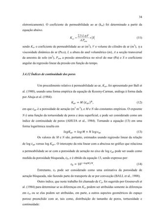 34

eletronicamente). O coeficiente de permeabilidade ao ar (kar) foi determinado a partir da
equação abaixo.
                                              2,3.L..V
                                     K ar              S                               (11)
                                                A.Patm

sendo Kar o coeficiente de permeabilidade ao ar (m2), V o volume do cilindro de ar (m3),  a
viscosidade dinâmica do ar (Pa.s), L a altura do anel volumétrico (m), A a secção transversal
da amostra de solo (m2), Patm a pressão atmosférica no nível do mar (Pa) e S o coeficiente
angular da regressão linear da pressão em função do tempo.


3.4.12 Índices de continuidade dos poros


            Um procedimento relativo à permeabilidade ao ar, Kar, foi apresentado por Ball et
al. (1988), usando uma forma empírica da equação de Kozeny-Carman, análoga à forma dada
por Ahuja et al. (1984):
                                                        ,                                (12)

em que εar é a porosidade de aeração (m3 m-3), e M e N são constantes empíricas. O expoente

N é uma função da tortuosidade de poros e área superficial, e pode ser considerado como um
índice de continuidade de poros (AHUJA et al., 1984). Tornando a equação (13) em uma
forma logarítmica resulta em
                                                             ε                           (13)
            Os valores de M e N são, portanto, estimados usando regressão linear da relação

de log εar versus log Kar. O intercepto da reta linear com a abscissa no gráfico que relaciona

a permeabilidade ao ar com a porosidade de aeração no eixo de log εar pode ser usado como

medida da porosidade bloqueada, εb, e é obtido da equação 13, sendo expresso por:
                                                         .                               (14)
            Entretanto, εb pode ser considerado como uma estimativa da porosidade de
aeração bloqueada, não fazendo parte do transporte de ar por convecção (BALL et al., 1988).
            Outro índice, que neste trabalho foi chamado de Cp, foi sugerido por Groenevelt et
al. (1984) para determinar se as diferenças em Kar podem ser atribuídas somente às diferenças
em εar ou se elas podem ser atribuídas, em parte, a outros aspectos geométricos do espaço
poroso preenchido com ar, tais como, distribuição do tamanho de poros, tortuosidade e
continuidade:
 