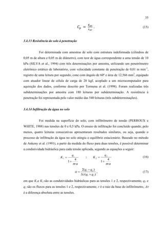 35

                                                           .                               (15)



3.4.13 Resistência do solo à penetração


            Foi determinada com amostras de solo com estrutura indeformada (cilindros de
0,05 m de altura e 0,05 m de diâmetro), com teor de água correspondente a uma tensão de 10
kPa (SILVA et al., 1994) com três determinações por amostra, utilizando um penetrômetro
eletrônico estático de laboratório, com velocidade constante de penetração de 0,01 m min-1,
registro de uma leitura por segundo, cone com ângulo de 60º e área de 12,566 mm2, equipado
com atuador linear de célula de carga de 20 kgf, acoplado a um microcomputador para
aquisição dos dados, conforme descrito por Tormena et al. (1998). Foram realizadas três
subdeterminações por amostra com 180 leituras por subdeterminação. A resistência à
penetração foi representada pelo valor médio das 540 leituras (três subdeterminações).


3.4.14 Infiltração da água no solo


            Foi medida na superfície do solo, com infiltrômetro de tensão (PERROUX e
WHITE, 1988) nas tensões de 0 e 0,5 kPa. O ensaio de infiltração foi concluído quando, pelo
menos, quatro leituras consecutivas apresentaram resultados similares, ou seja, quando o
processo de infiltração da água no solo atingiu o equilíbrio estacionário. Baseado no método
de Ankeny et al. (1991), a partir da medida do fluxo para duas tensões, é possível determinar
a condutividade hidráulica para cada tensão aplicada, segundo as equações a seguir:
                                      q1                            q2
                             K1                    ;      K2                             (16)
                                        4                             4
                                    1                            1
                                       r                           r
                                                 2(q1  q2 )
                                                            ,                            (17)
                                                 (q1  q2 )
em que K1e K2 são as condutividades hidráulicas para as tensões 1 e 2, respectivamente, q1 e
q2 são os fluxos para as tensões 1 e 2, respectivamente, r é o raio da base do infiltrômetro, 
é a diferença absoluta entre as tensões.
 