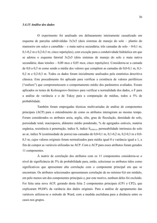 36

3.4.15 Análise dos dados


            O experimento foi analisado em delineamento inteiramente casualizado em
esquema de parcelas subdivididas 3x3x5 (dois sistemas de manejo do solo – plantio do
mamoeiro em sulco e camalhão – e mata nativa secundária; três camadas de solo – 0-0,1 m;
0,1-0,2 m e 0,2-0,3 m; cinco repetições), com exceção para a condutividade hidráulica em que
se adotou o esquema fatorial 3x2x5 (dois sistemas de manejo do solo e mata nativa
secundária; duas tensões – 0,00 mca e 0,05 mca; cinco repetições). Considerou-se a camada
de 0,0 a 0,3 m como sendo a média dos valores que compõem as camadas de 0,0-0,1 m, 0,1-
0,2 m e 0,2-0,3 m. Todos os dados foram inicialmente analisados pela estatística descritiva
clássica. Este procedimento foi aplicado para verificar a existência de valores periféricos
(“outliers”) que comprometessem o comportamento médio dos parâmetros avaliados. Foram
aplicados os testes de Kolmogorov-Smirnov para verificar a normalidade dos dados, o F para
a análise de variância e o de Tukey para a comparação de médias, todos a 5% de
probabilidade.
            Também foram empregadas técnicas multivariadas de análise de componentes
principais (ACP) para o entendimento de como os atributos interagiram ao mesmo tempo.
Foram considerados os atributos areia, argila, silte, grau de floculação, densidade do solo,
porosidade total, macroporos, diâmetro médio ponderado, % de agregados estáveis, matéria
orgânica, resistência à penetração, índice S, índice Srelativo, permeabilidade intrínseca do solo
ao ar, índice N (continuidade de poros) nas camadas de 0,0-0,1 m, 0,1-0,2 m, 0,2-0,3 m e 0,0-
0,3 m, cujos valores originais foram normalizados para média igual 0 e variância igual a 1, a
fim de compor as variáveis utilizadas na ACP. Com a ACP para esses atributos foram gerados
11 componentes.
            À matriz de correlação dos atributos com os 11 componentes considerou-se o
nível de significância de 5% de probabilidade para, então, selecionar os atributos tidos como
significativos que apresentam alta correlação com o componente principal em que se
encontram. Os atributos selecionados apresentaram correlação de no mínimo 0,6 em módulo,
em pelo menos um dos componentes principais e, por este motivo, nenhum deles foi excluído.
Foi feita uma nova ACP, gerando desta feita 2 componentes principais (CP1 e CP2), que
explicaram 89,04% da variância dos dados originais. Para a análise de agrupamento das
variáveis utilizou-se o método de Ward, com a medida euclidiana para a distância entre os
casos nos grupos.
 