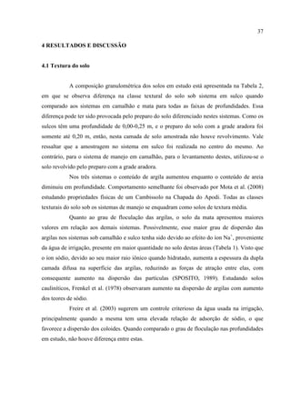 37

4 RESULTADOS E DISCUSSÃO


4.1 Textura do solo


           A composição granulométrica dos solos em estudo está apresentada na Tabela 2,
em que se observa diferença na classe textural do solo sob sistema em sulco quando
comparado aos sistemas em camalhão e mata para todas as faixas de profundidades. Essa
diferença pode ter sido provocada pelo preparo do solo diferenciado nestes sistemas. Como os
sulcos têm uma profundidade de 0,00-0,25 m, e o preparo do solo com a grade aradora foi
somente até 0,20 m, então, nesta camada de solo amostrada não houve revolvimento. Vale
ressaltar que a amostragem no sistema em sulco foi realizada no centro do mesmo. Ao
contrário, para o sistema de manejo em camalhão, para o levantamento destes, utilizou-se o
solo revolvido pelo preparo com a grade aradora.
           Nos três sistemas o conteúdo de argila aumentou enquanto o conteúdo de areia
diminuiu em profundidade. Comportamento semelhante foi observado por Mota et al. (2008)
estudando propriedades físicas de um Cambissolo na Chapada do Apodi. Todas as classes
texturais do solo sob os sistemas de manejo se enquadram como solos de textura média.
           Quanto ao grau de floculação das argilas, o solo da mata apresentou maiores
valores em relação aos demais sistemas. Possivelmente, esse maior grau de dispersão das
argilas nos sistemas sob camalhão e sulco tenha sido devido ao efeito do íon Na+, proveniente
da água de irrigação, presente em maior quantidade no solo destas áreas (Tabela 1). Visto que
o íon sódio, devido ao seu maior raio iônico quando hidratado, aumenta a espessura da dupla
camada difusa na superfície das argilas, reduzindo as forças de atração entre elas, com
consequente aumento na dispersão das partículas (SPOSITO, 1989). Estudando solos
cauliníticos, Frenkel et al. (1978) observaram aumento na dispersão de argilas com aumento
dos teores de sódio.
           Freire et al. (2003) sugerem um controle criterioso da água usada na irrigação,
principalmente quando a mesma tem uma elevada relação de adsorção de sódio, o que
favorece a dispersão dos coloides. Quando comparado o grau de floculação nas profundidades
em estudo, não houve diferença entre estas.
 