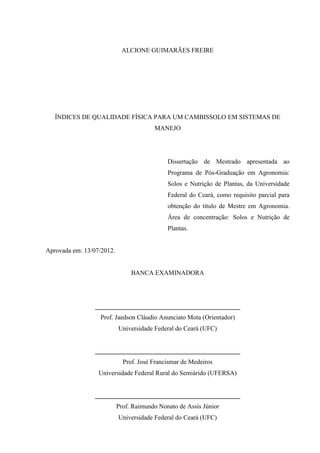 ALCIONE GUIMARÃES FREIRE




   ÍNDICES DE QUALIDADE FÍSICA PARA UM CAMBISSOLO EM SISTEMAS DE
                                        MANEJO




                                             Dissertação de Mestrado apresentada ao
                                             Programa de Pós-Graduação em Agronomia:
                                             Solos e Nutrição de Plantas, da Universidade
                                             Federal do Ceará, como requisito parcial para
                                             obtenção do título de Mestre em Agronomia.
                                             Área de concentração: Solos e Nutrição de
                                             Plantas.


Aprovada em: 13/07/2012.


                                BANCA EXAMINADORA




                 _____________________________________________
                  Prof. Jaedson Cláudio Anunciato Mota (Orientador)
                           Universidade Federal do Ceará (UFC)


                 _____________________________________________
                             Prof. José Francismar de Medeiros
                  Universidade Federal Rural do Semiárido (UFERSA)


                 _____________________________________________
                           Prof. Raimundo Nonato de Assis Júnior
                           Universidade Federal do Ceará (UFC)
 