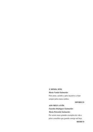 À MINHA MÃE
Maria Vanda Guimarães
Pelo amor, carinho e pelo incentivo a lutar
sempre pelos meus sonhos.
                                   OFEREÇO
AOS MEUS AVÓS
Faustino Rodrigues Guimarães
Maria Petronila Guimarães
Por serem meus grandes exemplos de vida e
pelos conselhos que guardo comigo até hoje.
                                     DEDICO
 