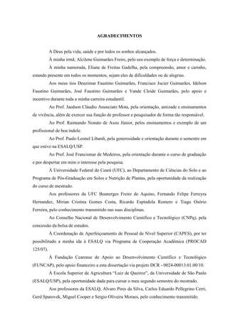 AGRADECIMENTOS


           A Deus pela vida, saúde e por todos os sonhos alcançados.
           À minha irmã, Alcilene Guimarães Freire, pelo seu exemplo de força e determinação.
           À minha namorada, Eliane de Freitas Gadelha, pela compreensão, amor e carinho,
estando presente em todos os momentos, sejam eles de dificuldades ou de alegrias.
           Aos meus tios Deuzimar Faustino Guimarães, Francisco Jucier Guimarães, Idelson
Faustino Guimarães, José Faustino Guimarães e Vande Cleide Guimarães, pelo apoio e
incentivo durante toda a minha carreira estudantil.
           Ao Prof. Jaedson Cláudio Anunciato Mota, pela orientação, amizade e ensinamentos
de vivência, além de exercer sua função de professor e pesquisador de forma tão responsável.
           Ao Prof. Raimundo Nonato de Assis Júnior, pelos ensinamentos e exemplo de um
profissional de boa índole.
           Ao Prof. Paulo Leonel Libardi, pela generosidade e orientação durante o semestre em
que estive na ESALQ/USP.
           Ao Prof. José Francismar de Medeiros, pela orientação durante o curso de graduação
e por despertar em mim o interesse pela pesquisa.
           À Universidade Federal do Ceará (UFC), ao Departamento de Ciências do Solo e ao
Programa de Pós-Graduação em Solos e Nutrição de Plantas, pela oportunidade da realização
do curso de mestrado.
           Aos professores da UFC Boanerges Freire de Aquino, Fernando Felipe Ferreyra
Hernandez, Mirian Cristina Gomes Costa, Ricardo Espíndola Romero e Tiago Osório
Ferreira, pelo conhecimento transmitido nas suas disciplinas.
           Ao Conselho Nacional de Desenvolvimento Científico e Tecnológico (CNPq), pela
concessão da bolsa de estudos.
           À Coordenação de Aperfeiçoamento de Pessoal de Nível Superior (CAPES), por ter
possibilitado a minha ida à ESALQ via Programa de Cooperação Acadêmica (PROCAD
125/07).
           À Fundação Cearense de Apoio ao Desenvolvimento Científico e Tecnológico
(FUNCAP), pelo apoio financeiro a esta dissertação via projeto DCR - 0024-00013.01.00/10.
           À Escola Superior de Agricultura “Luiz de Queiroz”, da Universidade de São Paulo
(ESALQ/USP), pela oportunidade dada para cursar o meu segundo semestre do mestrado.
           Aos professores da ESALQ, Alvaro Pires da Silva, Carlos Eduardo Pellegrino Cerri,
Gerd Sparovek, Miguel Cooper e Sergio Oliveira Moraes, pelo conhecimento transmitido.
 