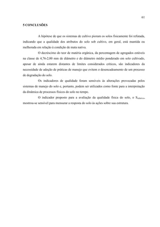 61

5 CONCLUSÕES


           A hipótese de que os sistemas de cultivo pioram os solos fisicamente foi refutada,
indicando que a qualidade dos atributos do solo sob cultivo, em geral, está mantida ou
melhorada em relação à condição de mata nativa.
           O decréscimo do teor de matéria orgânica, da percentagem de agregados estáveis
na classe de 4,76-2,00 mm de diâmetro e do diâmetro médio ponderado em solo cultivado,
apesar de ainda estarem distantes de limites considerados críticos, são indicadores da
necessidade de adoção de práticas de manejo que evitem o desencadeamento de um processo
de degradação do solo.
           Os indicadores de qualidade foram sensíveis às alterações provocadas pelos
sistemas de manejo do solo e, portanto, podem ser utilizados como fonte para a interpretação
da dinâmica de processos físicos do solo no tempo.
           O indicador proposto para a avaliação da qualidade física do solo, o Srelativo,
mostrou-se sensível para mensurar a resposta do solo às ações sobre sua estrutura.
 