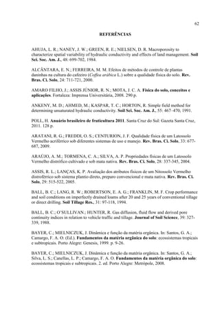 62

                                       REFERÊNCIAS


AHUJA, L. R.; NANEY, J. W.; GREEN, R. E.; NIELSEN, D. R. Macroporosity to
characterize spatial variability of hydraulic conductivity and effects of land management. Soil
Sci. Soc. Am. J., 48: 699-702, 1984.

ALCÂNTARA, E. N.; FERREIRA, M. M. Efeitos de métodos de controle de plantas
daninhas na cultura do cafeeiro (Coffea arábica L.) sobre a qualidade física do solo. Rev.
Bras. Ci. Solo, 24: 711-721, 2000.

AMARO FILHO, J.; ASSIS JÚNIOR, R. N.; MOTA, J. C. A. Física do solo, conceitos e
aplicações. Fortaleza: Imprensa Universitária, 2008. 290 p.

ANKENY, M. D.; AHMED, M.; KASPAR, T. C.; HORTON, R. Simple field method for
determining unsaturated hydraulic conductivity. Soil Sci. Soc. Am. J., 55: 467–470, 1991.

POLL, H. Anuário brasileiro de fruticultura 2011. Santa Cruz do Sul: Gazeta Santa Cruz,
2011. 128 p.

ARATANI, R. G.; FREDDI, O. S.; CENTURION, J. F. Qualidade física de um Latossolo
Vermelho acriférrico sob diferentes sistemas de uso e manejo. Rev. Bras. Ci. Solo, 33: 677-
687, 2009.

ARAÚJO, A. M.; TORMENA, C. A.; SILVA, A. P. Propriedades físicas de um Latossolo
Vermelho distrófico cultivado e sob mata nativa. Rev. Bras. Ci. Solo, 28: 337-345, 2004.

ASSIS, R. L.; LANÇAS, K. P. Avaliação dos atributos físicos de um Nitossolo Vermelho
distroférrico sob sistema plantio direto, preparo convencional e mata nativa. Rev. Bras. Ci.
Solo, 29: 515-522, 2005.

BALL, B. C.; LANG, R. W.; ROBERTSON, E. A. G.; FRANKLIN, M. F. Crop performance
and soil conditions on imperfectly drained loams after 20 and 25 years of conventional tillage
or direct drilling. Soil Tillage Res., 31: 97-118, 1994.

BALL, B. C.; O’SULLIVAN.; HUNTER, R. Gas diffusion, fluid flow and derived pore
continuity indices in relation to vehicle traffic and tillage. Journal of Soil Science, 39: 327-
339, 1988.

BAYER, C.; MIELNICZUK, J. Dinâmica e função da matéria orgânica. In: Santos, G. A.;
Camargo, F. A. O. (Ed.). Fundamentos da matéria orgânica do solo: ecossistemas tropicais
e subtropicais. Porto Alegre: Genesis, 1999. p. 9-26.

BAYER, C.; MIELNICZUK, J. Dinâmica e função da matéria orgânica. In: Santos, G. A.;
Silva, L. S.; Canellas, L. P.; Camargo, F. A. O. Fundamentos da matéria orgânica do solo:
ecossistemas tropicais e subtropicais. 2. ed. Porto Alegre: Metrópole, 2008.
 