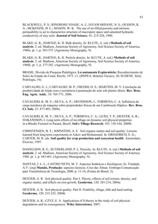 63

BLACKWELL, P. S.; RINGROSE-VOASE, A. J.; JAYAWARDANE, N. S.; OLSSON, K.
A.; MCKENZIE, D. C.; MASON, W. K. The use of air-filled porosity and intrinsic
permeability to air to characterize structure of macropore space and saturated hydraulic
conductivity of clay soils. Journal of Soil Science, 41: 215-228, 1990.

BLAKE, G. R.; HARTGE, K. H. Bulk density. In: KLUTE, A. (ed.) Methods of soil
analysis. 2. ed. Madison, American Society of Agronomy, Soil Science Society of America,
1986a. pt. 1, p. 363-375. (Agronomy Monography, 9).

BLAKE, G. R.; HARTGE, K. H. Particle density. In: KLUTE, A. (ed.) Methods of soil
analysis. 2. ed. Madison, American Society of Agronomy, Soil Science Society of America,
1986b. pt. 1, p. 377-382. (Agronomy Monography, 9).

BRASIL. Divisão de Pesquisa Pedológica. Levantamento Exploratório: Reconhecimento de
Solos do Estado do Ceará. Recife, 1973. v1. (DNPEA. Boletim Técnico, 28; SUDENE. Série
Pedologia, 16).

CARVALHO, G. J.; CARVALHO. M. P.; FREDDI, O. S.; MARTINS, M. V. Correlação da
produtividade do feijão com a resistência à penetração do solo sob plantio direto. Rev. Bras.
Eng. Agríc. Amb., 10: 765-771, 2006.

CAVALIERI, K. M. V.; SILVA, A. P.; ARVIDSSON, J.; TORMENA, C. A. Influência da
carga mecânica de máquina sobre propriedades físicas de um Cambissolo Háplico. Rev. Bras.
Ci. Solo, 33: 477-485, 2009a.

CAVALIERI, K. M. V.; SILVA, A. P.; TORMENA, C. A.; LEÃO, T. P.; DEXTER, A. R.;
HAKANSSON, I. Long-term effects of no-tillage on dynamic soil physical properties
in a Rhodic Ferrasol in Paraná, Brazil. Soil e Tillage Research, 103: 158-164, 2009b.

CHRISTENSEN, B. T.; JOHNSTON, A. E. Soil organic matter and soil quality: Lessons
learned from long-term experiments at Askov and Rothamsted. In: GREGORICH, E. G.;
CARTER, M. R. eds. Soil quality for crop production and ecosystem health. Amsterdam,
Elsevier, 1997.

DANIELSON, R. E.; SUTHERLAND, P. L. Porosity. In: KLUTE, A. (ed.) Methods of soil
analysis. 2. ed. Madison, American Society of Agronomy, Soil Science Society of America,
1986. pt. 1, p. 443-461. (Agronomy Monography, 9).

DANTAS, J. L. L.; CASTRO NETO, M. T. Aspectos botânicos e fisiológicos. In: Trindade,
A.V. (org) Mamão, Produção: aspectos técnicos. Cruz das Almas: Embrapa Comunicação
para Transferência de Tecnologia, 2000. p. 11-14, (Frutas do Brasil, 3).

DEXTER, A. R. Soil physical quality: Part I. Theory, effects of soil texture, density, and
organic matter, and effects on root growth. Geoderma, 120: 201-214, 2004a.

DEXTER, A. R. Soil physical quality: Part II. Friability, tillage, tilth and hard-setting.
Geoderma, 120: 215-225, 2004b.

DEXTER, A. R.; CZYZ, E. A. Applications of S-theory in the study of soil physical
degradation and its consequences. Wiley Interscience, 2007.
 