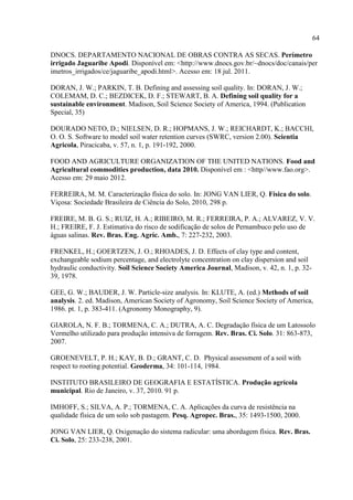 64

DNOCS. DEPARTAMENTO NACIONAL DE OBRAS CONTRA AS SECAS. Perímetro
irrigado Jaguaribe Apodi. Disponível em: <http://www.dnocs.gov.br/~dnocs/doc/canais/per
imetros_irrigados/ce/jaguaribe_apodi.html>. Acesso em: 18 jul. 2011.

DORAN, J. W.; PARKIN, T. B. Defining and assessing soil quality. In: DORAN, J. W.;
COLEMAM, D. C.; BEZDICEK, D. F.; STEWART, B. A. Defining soil quality for a
sustainable environment. Madison, Soil Science Society of America, 1994. (Publication
Special, 35)

DOURADO NETO, D.; NIELSEN, D. R.; HOPMANS, J. W.; REICHARDT, K.; BACCHI,
O. O. S. Software to model soil water retention curves (SWRC, version 2.00). Scientia
Agricola, Piracicaba, v. 57, n. 1, p. 191-192, 2000.

FOOD AND AGRICULTURE ORGANIZATION OF THE UNITED NATIONS. Food and
Agricultural commodities production, data 2010. Disponível em : <http//www.fao.org>.
Acesso em: 29 maio 2012.

FERREIRA, M. M. Caracterização física do solo. In: JONG VAN LIER, Q. Física do solo.
Viçosa: Sociedade Brasileira de Ciência do Solo, 2010, 298 p.

FREIRE, M. B. G. S.; RUIZ, H. A.; RIBEIRO, M. R.; FERREIRA, P. A.; ALVAREZ, V. V.
H.; FREIRE, F. J. Estimativa do risco de sodificação de solos de Pernambuco pelo uso de
águas salinas. Rev. Bras. Eng. Agríc. Amb., 7: 227-232, 2003.

FRENKEL, H.; GOERTZEN, J. O.; RHOADES, J. D. Effects of clay type and content,
exchangeable sodium percentage, and electrolyte concentration on clay dispersion and soil
hydraulic conductivity. Soil Science Society America Journal, Madison, v. 42, n. 1, p. 32-
39, 1978.

GEE, G. W.; BAUDER, J. W. Particle-size analysis. In: KLUTE, A. (ed.) Methods of soil
analysis. 2. ed. Madison, American Society of Agronomy, Soil Science Society of America,
1986. pt. 1, p. 383-411. (Agronomy Monography, 9).

GIAROLA, N. F. B.; TORMENA, C. A.; DUTRA, A. C. Degradação física de um Latossolo
Vermelho utilizado para produção intensiva de forragem. Rev. Bras. Ci. Solo. 31: 863-873,
2007.

GROENEVELT, P. H.; KAY, B. D.; GRANT, C. D. Physical assessment of a soil with
respect to rooting potential. Geoderma, 34: 101-114, 1984.

INSTITUTO BRASILEIRO DE GEOGRAFIA E ESTATÍSTICA. Produção agrícola
municipal. Rio de Janeiro, v. 37, 2010. 91 p.

IMHOFF, S.; SILVA, A. P.; TORMENA, C. A. Aplicações da curva de resistência na
qualidade física de um solo sob pastagem. Pesq. Agropec. Bras., 35: 1493-1500, 2000.

JONG VAN LIER, Q. Oxigenação do sistema radicular: uma abordagem física. Rev. Bras.
Ci. Solo, 25: 233-238, 2001.
 