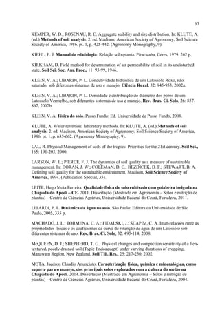 65

KEMPER, W. D.; ROSENAU, R. C. Aggregate stability and size distribution. In: KLUTE, A.
(ed.) Methods of soil analysis. 2. ed. Madison, American Society of Agronomy, Soil Science
Society of America, 1986. pt. 1, p. 425-442. (Agronomy Monography, 9).

KIEHL, E. J. Manual de edafologia: Relação solo-planta. Piracicaba, Ceres, 1979. 262 p.

KIRKHAM, D. Field method for determination of air permeability of soil in its undisturbed
state. Soil Sci. Soc. Am. Proc., 11: 93-99, 1946.

KLEIN, V. A.; LIBARDI, P. L. Condutividade hidráulica de um Latossolo Roxo, não
saturado, sob diferentes sistemas de uso e manejo. Ciência Rural, 32: 945-953, 2002a.

KLEIN, V. A.; LIBARDI, P. L. Densidade e distribuição do diâmetro dos poros de um
Latossolo Vermelho, sob diferentes sistemas de uso e manejo. Rev. Bras. Ci. Solo, 26: 857-
867, 2002b.

KLEIN, V. A. Física do solo. Passo Fundo: Ed. Universidade de Passo Fundo, 2008.

KLUTE, A. Water retention: laboratory methods. In: KLUTE, A. (ed.) Methods of soil
analysis. 2. ed. Madison, American Society of Agronomy, Soil Science Society of America,
1986. pt. 1, p. 635-662. (Agronomy Monography, 9).

LAL, R. Physical Management of soils of the tropics: Priorities for the 21st century. Soil Sci.,
165: 191-203, 2000.

LARSON, W. E.; PIERCE, F. J. The dynamics of soil quality as a measure of sustainable
management. In: DORAN, J. W.; COLEMAN, D. C.; BEZDICEK, D. F.; STEWART, B. A.
Defining soil quality for the sustainable environment. Madison, Soil Science Society of
America, 1994. (Publication Special, 35).

LEITE, Hugo Mota Ferreira. Qualidade física do solo cultivado com goiabeira irrigada na
Chapada do Apodi – CE. 2011. Dissertação (Mestrado em Agronomia – Solos e nutrição de
plantas) – Centro de Ciências Agrárias, Universidade Federal do Ceará, Fortaleza, 2011.

LIBARDI, P. L. Dinâmica da água no solo. São Paulo: Editora da Universidade de São
Paulo, 2005, 335 p.

MACHADO, J. L.; TORMENA, C. A.; FIDALSKI, J.; SCAPIM, C. A. Inter-relações entre as
propriedades físicas e os coeficientes da curva de retenção de água de um Latossolo sob
diferentes sistemas de uso. Rev. Bras. Ci. Solo, 32: 495-114, 2008.

McQUEEN, D. J.; SHEPHERD, T. G. Physical changes and compaction sensitivity of a fien-
textured, poorly drained soil (Typic Endoaquept) under varying durations of cropping,
Manawatu Region, New Zealand. Soil Till. Res., 25: 217-230, 2002.

MOTA, Jaedson Cláudio Anunciato. Caracterização física, química e mineralógica, como
suporte para o manejo, dos principais solos explorados com a cultura do melão na
Chapada do Apodi. 2004. Dissertação (Mestrado em Agronomia – Solos e nutrição de
plantas) – Centro de Ciências Agrárias, Universidade Federal do Ceará, Fortaleza, 2004.
 