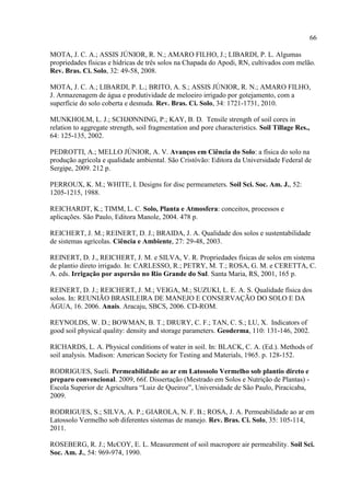 66

MOTA, J. C. A.; ASSIS JÚNIOR, R. N.; AMARO FILHO, J.; LIBARDI, P. L. Algumas
propriedades físicas e hídricas de três solos na Chapada do Apodi, RN, cultivados com melão.
Rev. Bras. Ci. Solo, 32: 49-58, 2008.

MOTA, J. C. A.; LIBARDI, P. L.; BRITO, A. S.; ASSIS JÚNIOR, R. N.; AMARO FILHO,
J. Armazenagem de água e produtividade de meloeiro irrigado por gotejamento, com a
superfície do solo coberta e desnuda. Rev. Bras. Ci. Solo, 34: 1721-1731, 2010.

MUNKHOLM, L. J.; SCHJØNNING, P.; KAY, B. D. Tensile strength of soil cores in
relation to aggregate strength, soil fragmentation and pore characteristics. Soil Tillage Res.,
64: 125-135, 2002.

PEDROTTI, A.; MELLO JÚNIOR, A. V. Avanços em Ciência do Solo: a física do solo na
produção agrícola e qualidade ambiental. São Cristóvão: Editora da Universidade Federal de
Sergipe, 2009. 212 p.

PERROUX, K. M.; WHITE, I. Designs for disc permeameters. Soil Sci. Soc. Am. J., 52:
1205-1215, 1988.

REICHARDT, K.; TIMM, L. C. Solo, Planta e Atmosfera: conceitos, processos e
aplicações. São Paulo, Editora Manole, 2004. 478 p.

REICHERT, J. M.; REINERT, D. J.; BRAIDA, J. A. Qualidade dos solos e sustentabilidade
de sistemas agrícolas. Ciência e Ambiente, 27: 29-48, 2003.

REINERT, D. J., REICHERT, J. M. e SILVA, V. R. Propriedades físicas de solos em sistema
de plantio direto irrigado. In: CARLESSO, R.; PETRY, M. T.; ROSA, G. M. e CERETTA, C.
A. eds. Irrigação por aspersão no Rio Grande do Sul. Santa Maria, RS, 2001, 165 p.

REINERT, D. J.; REICHERT, J. M.; VEIGA, M.; SUZUKI, L. E. A. S. Qualidade física dos
solos. In: REUNIÃO BRASILEIRA DE MANEJO E CONSERVAÇÃO DO SOLO E DA
ÁGUA, 16. 2006. Anais. Aracaju, SBCS, 2006. CD-ROM.

REYNOLDS, W. D.; BOWMAN, B. T.; DRURY, C. F.; TAN, C. S.; LU, X. Indicators of
good soil physical quality: density and storage parameters. Geoderma, 110: 131-146, 2002.

RICHARDS, L. A. Physical conditions of water in soil. In: BLACK, C. A. (Ed.). Methods of
soil analysis. Madison: American Society for Testing and Materials, 1965. p. 128-152.

RODRIGUES, Sueli. Permeabilidade ao ar em Latossolo Vermelho sob plantio direto e
preparo convencional. 2009, 66f. Dissertação (Mestrado em Solos e Nutrição de Plantas) -
Escola Superior de Agricultura “Luiz de Queiroz”, Universidade de São Paulo, Piracicaba,
2009.

RODRIGUES, S.; SILVA, A. P.; GIAROLA, N. F. B.; ROSA, J. A. Permeabilidade ao ar em
Latossolo Vermelho sob diferentes sistemas de manejo. Rev. Bras. Ci. Solo, 35: 105-114,
2011.

ROSEBERG, R. J.; McCOY, E. L. Measurement of soil macropore air permeability. Soil Sci.
Soc. Am. J., 54: 969-974, 1990.
 
