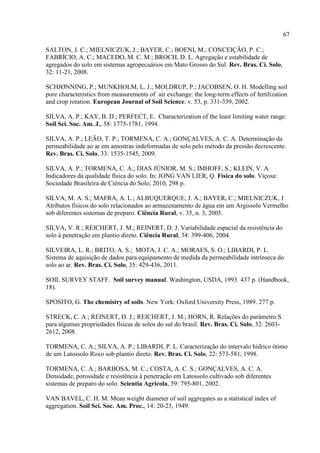 67

SALTON, J. C.; MIELNICZUK, J.; BAYER, C.; BOENI, M.; CONCEIÇÃO, P. C.;
FABRÍCIO, A. C.; MACEDO, M. C. M.; BROCH, D. L. Agregação e estabilidade de
agregados do solo em sistemas agropecuários em Mato Grosso do Sul. Rev. Bras. Ci. Solo,
32: 11-21, 2008.

SCHJØNNING, P.; MUNKHOLM, L. J.; MOLDRUP, P.; JACOBSEN, O. H. Modelling soil
pore characteristics from measurements of air exchange: the long-term effects of fertilization
and crop rotation. European Journal of Soil Science. v. 53, p. 331-339, 2002.

SILVA, A. P.; KAY, B. D.; PERFECT, E. Characterization of the least limiting water range.
Soil Sci. Soc. Am. J., 58: 1775-1781, 1994.

SILVA, A. P.; LEÃO, T. P.; TORMENA, C. A.; GONÇALVES, A. C. A. Determinação da
permeabilidade ao ar em amostras indeformadas de solo pelo método da pressão decrescente.
Rev. Bras. Ci. Solo, 33: 1535-1545, 2009.

SILVA, A. P.; TORMENA, C. A.; DIAS JÚNIOR, M. S.; IMHOFF, S.; KLEIN, V. A.
Indicadores da qualidade física do solo. In: JONG VAN LIER, Q. Física do solo. Viçosa:
Sociedade Brasileira de Ciência do Solo, 2010, 298 p.

SILVA, M. A. S.; MAFRA, A. L.; ALBUQUERQUE, J. A.; BAYER, C.; MIELNICZUK, J.
Atributos físicos do solo relacionados ao armazenamento de água em um Argissolo Vermelho
sob diferentes sistemas de preparo. Ciência Rural, v. 35, n. 3, 2005.

SILVA, V. R.; REICHERT, J. M.; REINERT, D. J. Variabilidade espacial da resistência do
solo à penetração em plantio direto. Ciência Rural, 34: 399-406, 2004.

SILVEIRA, L. R.; BRITO, A. S.; MOTA, J. C. A.; MORAES, S. O.; LIBARDI, P. L.
Sistema de aquisição de dados para equipamento de medida da permeabilidade intrínseca do
solo ao ar. Rev. Bras. Ci. Solo, 35: 429-436, 2011.

SOIL SURVEY STAFF. Soil survey manual. Washington, USDA, 1993. 437 p. (Handbook,
18).

SPOSITO, G. The chemistry of soils. New York: Oxford University Press, 1989. 277 p.

STRECK, C. A.; REINERT, D. J.; REICHERT, J. M.; HORN, R. Relações do parâmetro S
para algumas propriedades físicas de solos do sul do brasil. Rev. Bras. Ci. Solo, 32: 2603-
2612, 2008.

TORMENA, C. A.; SILVA, A. P.; LIBARDI, P. L. Caracterização do intervalo hídrico ótimo
de um Latossolo Roxo sob plantio direto. Rev. Bras. Ci. Solo, 22: 573-581, 1998.

TORMENA, C. A.; BARBOSA, M. C.; COSTA, A. C. S.; GONÇALVES, A. C. A.
Densidade, porosidade e resistência à penetração em Latossolo cultivado sob diferentes
sistemas de preparo do solo. Scientia Agricola, 59: 795-801, 2002.

VAN BAVEL, C. H. M. Mean weight diameter of soil aggregates as a statistical index of
aggregation. Soil Sci. Soc. Am. Proc., 14: 20-23, 1949.
 