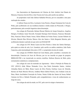 Aos funcionários do Departamento de Ciências do Solo Antônio José Duarte de
Menezes, Francisco José da Silva e José Tavares da Costa, pelo auxílio nas análises.
         Ao proprietário rural João Edilson Saldanha Oliveira, por ter concedido a área para
realização dos estudos.
         A Adilson Nunes da Silva, Luzimario Lima Pereira e Roque Emmanuel da Costa de
Pinho, pelo acolhimento em sua residência durante a minha estada em Piracicaba. A Roque,
particularmente, pela correção linguística desta dissertação.
         Aos colegas de Piracicaba Adriano Dicesar Martins de Araujo Gonçalves, Angelica
Durigon, Cristhiane Anete Neiverth, Fernando Henrique Setti Gimenes, Francisco Bernardo
Dias, Francisco Dirceu Duarte Arraes, Helon Hébano de Freitas Sousa, Luciano Roberto da
Silveira, Marcelo Dias Oliveira, Marcos Alex dos Santos e Neilo Bergamin Moreira, pelo
acolhimento durante o período em que estive na ESALQ/USP.
         Aos colegas da UFC Bruno Laecio da Silva Pereira e Jaime dos Santos Henrique,
pela ajuda na coleta de solo; Levi Anastácio, pelo auxílio na análise estatística; João Paulo
Cajazeiras, pela intermediação feita entre a UFC e o proprietário da área de estudo.
         Aos colegas da UFERSA Daniel da Costa Dantas, pelos conselhos e momentos de
descontração; Francisco de Assis de Oliveira, por ter me inserido no grupo de pesquisa
IRRIGANUTRI e me incentivado na carreira científica; Stefeson Bezerra de Melo, pelos
ensinamentos estatísticos e computacionais.
         Aos colegas do curso de mestrado em Agronomia – Solos e Nutrição de Plantas da
UFC (2010.2) Alide Mitsue Watanabe Cova, Ana Paula Guimarães Santos, Antônia
Arleudina Barros de Melo, Bruno Laecio da Silva Pereira, Eurileny Lucas de Almeida,
Hermes de Paula Moreira Oliveira, Jordânia Maria Gabriel Pereira, José Aridiano Lima de
Deus, Maria Auxiliadora Conceição de Freitas, Naiara Célida dos Santos de Souza, Rafael
Cipriano da Silva e Rafaela Watanabe, pelo companheirismo e troca de conhecimentos ao
longo do curso.
         Aos colegas da sala de estudo, na UFC, pelo convívio alegre e harmonioso.
 