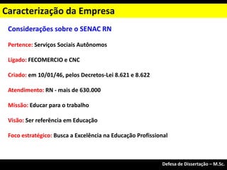 Considerações sobre o SENAC RN
Pertence: Serviços Sociais Autônomos
Ligado: FECOMERCIO e CNC
Criado: em 10/01/46, pelos Decretos-Lei 8.621 e 8.622
Atendimento: RN - mais de 630.000
Missão: Educar para o trabalho
Visão: Ser referência em Educação
Foco estratégico: Busca a Excelência na Educação Profissional
Caracterização da Empresa
Exame de Qualificação – M.Sc.
Defesa de Dissertação – M.Sc.
 