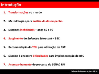 1. Transformações no mundo
2. Metodologias para análise do desempenho
3. Sistemas ineficientes – anos 50 a 90
4. Surgimento do Balanced Scorecard – BSC
5. Recomendação do TCU para utilização do BSC
6. Sistema S encontra dificuldades para implementação do BSC
7. Acompanhamento do processo do SENAC RN
Introdução
Defesa de Dissertação – M.Sc.
 