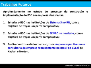 Aprofundamento no estudo do processo de construção e
implementação do BSC em empresas brasileiras.
1. Estudar o BSC nas instituições do Sistema S no RN, com o
objetivo de traçar um perfil comparativo;
2. Estudar o BSC nas instituições do SENAC no nordeste, com o
objetivo de traçar um perfil comparativo;
3. Realizar outros estudos de caso, com empresas que tiveram a
consultoria da empresa representante no Brasil do BSCol de
Kaplan e Norton.
Trabalhos Futuros
Exame de Qualificação – M.Sc.
Defesa de Dissertação – M.Sc.
 