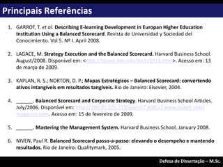 1. GARROT, T. et al. Describing E-learning Development in Europan Higher Education
Institution Using a Balanced Scorecard. Revista de Universidad y Sociedad del
Conocimiento. Vol 5. Nº I. April 2008.
2. LAGACE, M. Strategy Execution and the Balanced Scorecard. Harvard Business School.
August/2008. Disponível em: <http://hbswk.hbs.edu/item/5916.html>. Acesso em: 13
de março de 2009.
3. KAPLAN, R. S.; NORTON, D. P.; Mapas Estratégicos – Balanced Scorecard: convertendo
ativos intangíveis em resultados tangíveis. Rio de Janeiro: Elsevier, 2004.
4. ______. Balanced Scorecard and Corporate Strategy. Harvard Business School Articles.
July/2006. Disponível em: http://209.85.225.113/search? 4jiRCcJ:www.stakeh older
magazine.com. Acesso em: 15 de fevereiro de 2009.
5. ______. Mastering the Management System. Harvard Business School, January 2008.
6. NIVEN, Paul R. Balanced Scorecard passo-a-passo: elevando o desempeho e mantendo
resultados. Rio de Janeiro: Qualitymark, 2005.
Principais Referências
Exame de Qualificação – M.Sc.
Defesa de Dissertação – M.Sc.
 