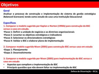 Geral
Analisar o processo de construção e implementação do sistema de gestão estratégica
Balanced Scorecard, tendo como estudo de caso uma Instituição Educacional
Específicos
1. Comparar o modelo sugerido por Kaplan e Norton (1996b) para construção do BSC
versus o caso em estudo.
•Passo 1: Definir a unidade de negócios e as diretrizes organizacionais
•Passo 2: Levantar os objetivos estratégicos e indicadores
•Passo 3: Selecionar os direcionadores estratégicos
•Passo 4: Validar o BSC e elaborar plano de implementação
2. Comparar modelo sugerido Niven (2005) para construção BSC versus caso em estudo
•Etapa 1: Planejamento
•Etapa 2: Desenvolvimento
3. Comparar o modelo sugerido por Niven (2005) para implementação do BSC versus o
caso em estudo
• Aspectos que compõem a implementação do BSC
• Principais questões que não devem faltar na implementação do BSC
Objetivos
Defesa de Dissertação – M.Sc.
 