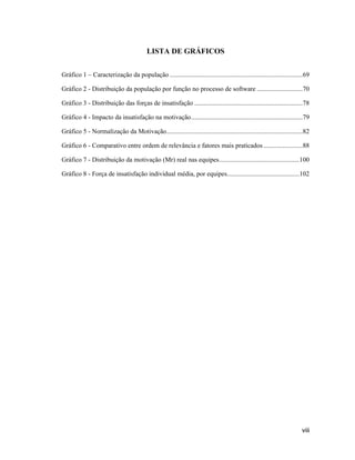 LISTA DE GRÁFICOS


Gráfico 1      Caracterização da população .................................................................................69

Gráfico 2 - Distribuição da população por função no processo de software ............................70

Gráfico 3 - Distribuição das forças de insatisfação ..................................................................78

Gráfico 4 - Impacto da insatisfação na motivação ....................................................................79

Gráfico 5 - Normalização da Motivação ...................................................................................82

Gráfico 6 - Comparativo entre ordem de relevância e fatores mais praticados ........................88

Gráfico 7 - Distribuição da motivação (Mr) real nas equipes .................................................100

Gráfico 8 - Força de insatisfação individual média, por equipes ............................................102




                                                                                                                          viii
 