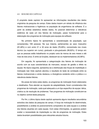 4.8   RESUMO DO CAPÍTULO


O propósito deste capítulo foi apresentar as informações resultantes dos dados
originários da pesquisa de campo. Estes dados trazem um retrato da influência dos
fatores motivacionais e higiênicos na população de engenheiros de software. E a
partir da análise estatística destes dados, foi possível determinar a relevância
sistêmica de cada um dos fatores de motivação, passo fundamental para a
elaboração dos programas de motivação para equipes de software.

      No primeiro tópico foi apresentada a caracterização da população, que
compreendeu 189 pessoas. Na sua maioria, pertencentes ao sexo masculino
(81,48%) e com entre 21 e 30 anos de idade (78,48%), concentrada nos níveis
técnico (ou superior em curso), graduado e pós-graduado (96,82%). O tempo em
que as pessoas estão trabalhando no projeto varia de menos de seis meses a até
mais de dois anos. E entre as funções, destacam-se os implementadores (42,86%).

      Em seguida, foi apresentada a categorização dos fatores de motivação de
acordo com as suas características de manuseio, escopo de gestão e efeito na
equipe. No tópico seguinte, apresentou-se a distribuição das forças de insatisfação e
motivação real. Este capítulo abordou o resultado do teste de correlação entre os
fatores motivacionais e ainda destacou a divergência existente entre a prática e a
relevância destes fatores.

      De posse de todos estes dados, os programas de motivação foram elaborados
e detalhados. Para atender ao requisito de adaptabilidade, foram considerados três
programas de motivação, cada qual adequado a um tipo específico de equipe: tática,
criativa ou de resolução de problemas. Tais programas de motivação constituíam-se
no objetivo central desta pesquisa.

      Por fim, o último tópico deste capítulo apresenta alguns resultados secundários
extraídos dos dados da pesquisa de campo. A força de motivação foi destrinchada,
possibilitando a análise do posicionamento comparativo de cada equipe e a análise
dos fatores atuantes em cada equipe. Com estas informações, os gestores podem
avaliar a necessidade da implantação ou não de programas de motivação. Estes
dados levantam possibilidades para relevantes estudos futuros.

                                                                                 103
 