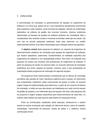 5   CONCLUSÃO


A administração da motivação no gerenciamento de equipes na engenharia de
software é um tema que, apesar de ter a sua importância devidamente reconhecida
pela academia e pela indústria, ainda encontra-se relegado. Através da implantação
sistemática de práticas de gestão dos recursos humanos, diversos problemas
relacionados ao fracasso de projetos de software poderiam ser combatidos. Mas a
complexidade das variáveis sociais e humanas envolvidas neste tipo de estudo, faz
com que as poucas pesquisas existentes nesta área assumam um caráter
essencialmente teórico e de difícil interpretação para utilização prática dos gestores.

     O objetivo central desta pesquisa foi elaborar um conjunto de programas de
desenvolvimento sistêmico da motivação para equipes de engenharia de software,
que fossem adaptáveis, extensíveis, fundamentados na realidade específica dos
engenheiros de software e com aplicabilidade prática. Para tanto, foi realizada uma
pesquisa de campo que envolveu 235 profissionais de engenharia de software. A
partir da pesquisa de campo foi possível obter um conjunto relevante de resultados
estatísticos que foram capazes de apontar, inclusive, para a real necessidade da
implantação destes programas de motivação em algumas equipes.

     Os programas foram desenvolvidos considerando que os fatores de motivação
prioritários são aqueles de maior relevância sistêmica para a equipe, em detrimento
dos considerados preferidos pelos componentes da equipe. E então, foi possível
sugerir mapas de implementação para determinar, a partir de um conjunto de fatores
de motivação, a ordem em que eles devem ser trabalhados por cada nível de escopo
de gestão de projetos, e em diferentes tipos de equipes. De certo, esta pesquisa não
se propunha a sugerir projetos específicos para desenvolvimento de cada fator, no
entanto nada impede que este assunto seja tratado em pesquisas futuras.

     Entre as contribuições resultantes desta pesquisa, destacam-se o próprio
pacote do estudo (composto pela seleção do referencial teórico, plano de trabalho,
metodologia, instrumental de pesquisa, massa de dados e o relatório). Outras
contribuições foram:


                                                                                    104
 