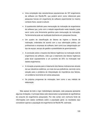 Uma compilação das características populacionais de 187 engenheiros
            de software em Recife-PE, que poderá servir como referencial para
            pesquisas futuras em engenharia de software experimental no mesmo
            contexto físico, social e cultural;

            O questionário definido para mensuração da motivação de engenheiros
            de software que, junto com o método especificado neste trabalho, pode
            servir como uma ferramenta genérica para mensuração da motivação.
            Tal ferramenta pode ser reutilizada facilmente em pesquisas futuras;

            Um quadro de classificação de fatores de higiene e fatores de
            motivação, ordenados de acordo com a sua valorização prática, por
            profissionais e empresas de software, bem como sua categorização por
            tipo de equipe, escopo de gestão e possibilidade de gerenciamento;

            A conclusão sobre o impacto dos fatores higiênicos na motivação real de
            engenheiros de software, visto que o tratamento dos fatores higiênicos
            pode levar supostamente a um aumento de 20% na motivação real
            destes engenheiros;

            A inovação proposta para o tratamento dos fatores motivacionais através
            da sua relevância sistêmica, ao invés da sua preferência, servindo como
            solução para o problema da interpretação da importância dos fatores,
            um problema recorrente em outras pesquisas;

            Os próprios programas de motivação, bem como o seu método de
            elaboração.




     Mas apesar de todo o rigor metodológico planejado, esta pesquisa apresenta
algumas limitações. A principal delas está relacionada à propriedade de significância
do conjunto de engenheiros pesquisado. Por não contar com nenhuma fonte de
informações com dados confiáveis sobre a população geral, os resultados aqui
consideram apenas a população de engenheiros de Recife-PE, estimada.



                                                                                   105
 