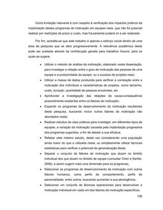 Outra limitação relevante é com respeito à verificação dos impactos práticos da
implantação destes programas de motivação em equipes reais, que não foi possível
realizar por restrições de prazo e custo, mas futuramente poderá vir a ser realizada.

     Por fim, acredita-se que este trabalho é apenas o esforço inicial dentro de uma
área de pesquisa que se abre progressivamente. A relevância acadêmica deste
pode ser avaliada através da contribuição gerada para trabalhos futuros, para os
quais se sugere:

            Utilizar o método de análise da motivação, elaborado nesta dissertação,
            para investigar a relação entre o grau de motivação das pessoas de uma
            equipe e a produtividade da equipe, ou o sucesso de projetos reais;
            Utilizar a massa de dados produzida para verificar a correlação entre a
            motivação dos indivíduos e características de projetos, como tamanho,
            custo, duração, quantidade de pessoas envolvidas, etc.
            Aprofundar a investigação das relações de causa-consequência
            possivelmente existentes entre os fatores de motivação;
            Expandir os programas de desenvolvimento da motivação resultantes
            desta pesquisa, buscando incluir outros fatores de motivação não
            abordados nesta;
            Realizar estudos de caso práticos para investigar, em diferentes tipos de
            equipes, a variação da motivação causada pela implantação progressiva
            dos programas sugeridos, a fim de atestar a sua eficácia;
            Refazer este mesmo estudo, desta vez considerando uma população
            ainda maior do que a utilizada nesta, ou simplesmente utilizar técnicas
            estatísticas para verificar o potencial de generalização desta;
            Separar o conjunto de fatores de motivação que atuam no âmbito
            individual dos que atuam no âmbito de equipe (consultar Chen e Kanfer,
            2006), e assim sugerir mais uma dimensão para os programas;
            Relacionar os programas de desenvolvimento da motivação com outros
            fatores   humanos,    como     perfis   de   comportamento,       perfis   de
            personalidade, entre outros, buscando aumentar a sua abrangência;
            Selecionar um conjunto de técnicas operacionais para desenvolver a
            motivação individual em cada um dos fatores de motivação específicos.

                                                                                       106
 