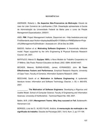 REFERÊNCIAS


ANDRADE, Roberto L. Os Aspectos Não-Financeiros da Motivação: Estudo de
caso da Líder Comércio de Lubrificantes LTDA. Dissertação apresentada à Escola
de Administração da Universidade Federal da Bahia para o curso de People
Management Especialization, 2005/01.

ANSI. PMI: Project Management Institute, Disponível em: <http://webstore.ansi.org/
FindStandards.aspx?Action=displaydept&DeptID=3158&Acro=PMI&DpName=Proje
ct%20Management%20Institute>. Acessado em: 28 de Dez de 2008.

BADOO, Nathan et al. Motivating Software Engineers: A theoretically reflective
model. Paper supported by the UK's Engineering & Physical Sciences Research
Council. UK, 2007.

BATITUCCI, Márcio D. Equipes 100%: o Novo Modelo do Trabalho Cooperativo no
3º Milênio. São Paulo: Pearson Education do Brasil, 2002. ISBN: 8534614407.

BECKER, Melanie; BURNS-HOWEL, James; KYRIAKIDES, John. IS Team
Effectiveness Factors and Performance. Empirical Research Reports, University
of Cape Town, Faculty of Comerce, Information Systems Research. 2000.

BEECHAM, Sarah et al. Motivation in Software Engineering: A systematic
literature review. Information and Software Technology: Elsevier, v. 50, n. 860-878,
2007.

__________. The Motivation of Software Engineers: Developing a Rigorous and
Usable Model. School of Computer Science. Faculty of Engineering and Information
Sciences. University of Hertfordshire . Technical Report No: 458, 2007.

Belbin, M.R. (1981) Management Teams: Why they succeed or Fail. Butterworth-
Heinemann Ltd.

BORGES, Livia de O.; ALVES FILHO, Antônio. A mensuração da motivação e do
significado do trabalho. Estudos de Psicologia 2001, Vol 6, Num. 2, pp.177-194.



                                                                                107
 