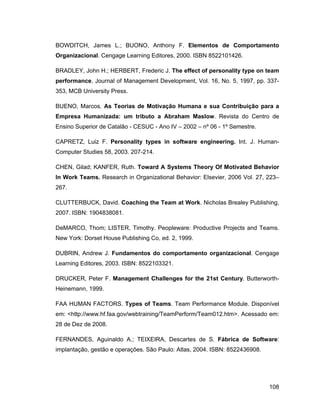 BOWDITCH, James L.; BUONO, Anthony F. Elementos de Comportamento
Organizacional. Cengage Learning Editores, 2000. ISBN 8522101426.

BRADLEY, John H.; HERBERT, Frederic J. The effect of personality type on team
performance, Journal of Management Development, Vol. 16, No. 5, 1997, pp. 337-
353, MCB University Press.

BUENO, Marcos. As Teorias de Motivação Humana e sua Contribuição para a
Empresa Humanizada: um tributo a Abraham Maslow. Revista do Centro de
Ensino Superior de Catalão - CESUC - Ano IV   2002   nº 06 - 1º Semestre.

CAPRETZ, Luiz F. Personality types in software engineering. Int. J. Human-
Computer Studies 58, 2003. 207-214.

CHEN, Gilad; KANFER, Ruth. Toward A Systems Theory Of Motivated Behavior
In Work Teams. Research in Organizational Behavior: Elsevier, 2006 Vol. 27, 223
267.

CLUTTERBUCK, David. Coaching the Team at Work. Nicholas Brealey Publishing,
2007. ISBN: 1904838081.

DeMARCO, Thom; LISTER, Timothy. Peopleware: Productive Projects and Teams.
New York: Dorset House Publishing Co, ed. 2, 1999.

DUBRIN, Andrew J. Fundamentos do comportamento organizacional. Cengage
Learning Editores, 2003. ISBN: 8522103321.

DRUCKER, Peter F. Management Challenges for the 21st Century. Butterworth-
Heinemann, 1999.

FAA HUMAN FACTORS. Types of Teams. Team Performance Module. Disponível
em: <http://www.hf.faa.gov/webtraining/TeamPerform/Team012.htm>. Acessado em:
28 de Dez de 2008.

FERNANDES, Aguinaldo A.; TEIXEIRA, Descartes de S. Fábrica de Software:
implantação, gestão e operações. São Paulo: Atlas, 2004. ISBN: 8522436908.




                                                                             108
 