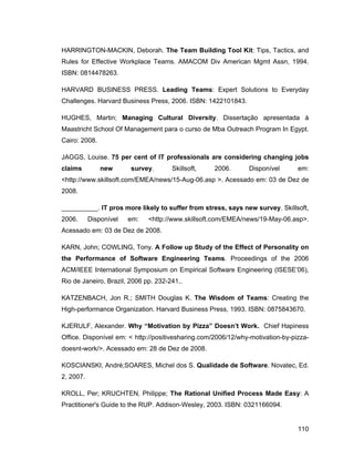 HARRINGTON-MACKIN, Deborah. The Team Building Tool Kit: Tips, Tactics, and
Rules for Effective Workplace Teams. AMACOM Div American Mgmt Assn, 1994.
ISBN: 0814478263.

HARVARD BUSINESS PRESS. Leading Teams: Expert Solutions to Everyday
Challenges. Harvard Business Press, 2006. ISBN: 1422101843.

HUGHES, Martin; Managing Cultural Diversity. Dissertação apresentada à
Maastricht School Of Management para o curso de Mba Outreach Program In Egypt.
Cairo: 2008.

JAGGS, Louise. 75 per cent of IT professionals are considering changing jobs
claims         new      survey.       Skillsoft,   2006.       Disponível       em:
<http://www.skillsoft.com/EMEA/news/15-Aug-06.asp >. Acessado em: 03 de Dez de
2008.

__________. IT pros more likely to suffer from stress, says new survey. Skillsoft,
2006.      Disponível   em:   <http://www.skillsoft.com/EMEA/news/19-May-06.asp>.
Acessado em: 03 de Dez de 2008.

KARN, John; COWLING, Tony. A Follow up Study of the Effect of Personality on
the Performance of Software Engineering Teams. Proceedings of the 2006
ACM/IEEE International Symposium on Empirical Software Engineering (ISESE 06),
Rio de Janeiro, Brazil, 2006 pp. 232-241,.

KATZENBACH, Jon R.; SMITH Douglas K. The Wisdom of Teams: Creating the
High-performance Organization. Harvard Business Press, 1993. ISBN: 0875843670.

KJERULF, Alexander. Why Motivation by Pizza Doesn t Work. Chief Hapiness
Office. Disponível em: < http://positivesharing.com/2006/12/why-motivation-by-pizza-
doesnt-work/>. Acessado em: 28 de Dez de 2008.

KOSCIANSKI, André;SOARES, Michel dos S. Qualidade de Software. Novatec, Ed.
2, 2007.

KROLL, Per; KRUCHTEN, Philippe; The Rational Unified Process Made Easy: A
Practitioner's Guide to the RUP. Addison-Wesley, 2003. ISBN: 0321166094.


                                                                                110
 