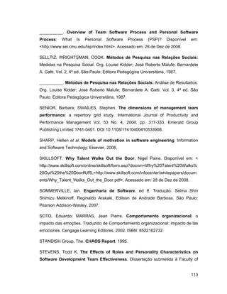 __________. Overview of Team Software Process and Personal Software
Process:    What    Is   Personal   Software     Process   (PSP)?    Disponível   em:
<http://www.sei.cmu.edu/tsp/index.html>. Acessado em: 28 de Dez de 2008.

SELLTIZ; WRIGHTSMAN; COOK. Métodos de Pesquisa nas Relações Sociais:
Medidas na Pesquisa Social. Org. Louise Kidder; José Roberto Malufe; Bernardete
A. Gatti. Vol. 2, 4ª ed. São Paulo: Editora Pedagógica Universitária, 1987.

__________. Métodos de Pesquisa nas Relações Sociais: Análise de Resultados.
Org. Louise Kidder; José Roberto Malufe; Bernardete A. Gatti. Vol. 3, 4ª ed. São
Paulo: Editora Pedagógica Universitária, 1987.

SENIOR, Barbara; SWAILES, Stephen. The dimensions of management team
performance: a repertory grid study. International Journal of Productivity and
Performance Management Vol. 53 No. 4, 2004, pp. 317-333. Emerald Group
Publishing Limited 1741-0401. DOI 10.1108/17410400410533908.

SHARP, Hellen et al. Models of motivation in software engineering. Information
and Software Technology: Elsevier, 2008.

SKILLSOFT. Why Talent Walks Out the Door; Nigel Paine. Disponível em: <
http://www.skillsoft.com/online/skillsoft/form.asp?docnm=Why%20Talent%20Walks%
20Out%20the%20Door#URL=http://www.skillsoft.com/infocenter/whitepapers/docum
ents/Why_Talent_Walks_Out_the_Door.pdf>. Acessado em: 28 de Dez de 2008.

SOMMERVILLE, Ian. Engenharia de Software. ed 8. Tradução: Selma Shin
Shimizu Melkinoff, Reginaldo Arakaki, Edilson de Andrade Barbosa. São Paulo:
Pearson Addison-Wesley, 2007.

SOTO, Eduardo; MARRAS, Jean Pierre. Comportamento organizacional: o
impacto das emoções. Traduzido de Comportamiento organizacional: impacto de las
emociones. Cengage Learning Editores, 2002. ISBN: 8522102732.

STANDISH Group, The. CHAOS Report. 1995.

STEVENS, Todd K. The Effects of Roles and Personality Characteristics on
Software Development Team Effectiveness. Dissertação submetida à Faculty of


                                                                                  113
 