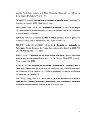 Virginia Polytechnic Institute and State University (Doutorado em Ciência da
Computação). Blacksburg, Virginia 1998.

SWAMIDASS, Paul M.. Innovations in Competitive Manufacturing. AMACOM Div
American Mgmt Assn, 2002. ISBN: 0814471404.

TARRICONE, Pina; LUCA, Joe. Successful teamwork: A case study. Higher
Education Research and Development Society of Australasia - HERDSA conference
2002 proceedings pp640-646.

TENÓRIO, Fernando Guilherme. Gestão de ONGs: principais funções gerenciais.
Fundação Getúlio Vargas. FGV Editora, 1997. ISBN 8522502234.

TODOROV, João C.; MOREIRA, Márcio B. O Conceito de Motivação na
Psicologia. Revista Brasileira de Terapia Comportamental e Cognitiva. 2005, Vol.
VII, nº 1, 119-132. ISSN 1517-5545.

TRENT, Robert F. Planning to use work teams effectively. Team Performance
Management: an international journal Vol. 9 No. ¾, 2003 pp. 50-58. MCB University
Press Limited 1352-7592.

WAINER, Jacques. Métodos de Pesquisa Quantitativa e Qualitativa para a
Ciência da Computação. In: Atualização em Informática. Org: Tomasz Kowaltowski;
Karin Breitman. Rio de Janeiro: Ed. PUC-Rio; Porto Alegre: Sociedade Brasileira de
Computação, 2007, pp221-262.

WU, Chorng-Guang; GERLACH, James; YOUNG, Clifford. An empirical analysis of
open source software developers motivations and continuance intentions.
Information and Management: Elsevier, v. 44, n. 253-262, 2007.




                                                                              114
 