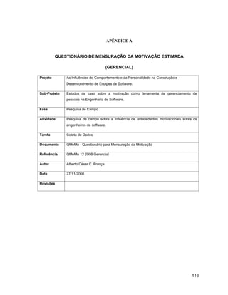 APÊNDICE A


          QUESTIONÁRIO DE MENSURAÇÃO DA MOTIVAÇÃO ESTIMADA

                                        (GERENCIAL)

Projeto       As Influências do Comportamento e da Personalidade na Construção e
              Desenvolvimento de Equipes de Software.

Sub-Projeto   Estudos de caso sobre a motivação como ferramenta de gerenciamento de
              pessoas na Engenharia de Software.

Fase          Pesquisa de Campo

Atividade     Pesquisa de campo sobre a influência de antecedentes motivacionais sobre os
              engenheiros de software.

Tarefa        Coleta de Dados

Documento     QMeMo - Questionário para Mensuração da Motivação

Referência    QMeMo 12 2008 Gerencial

Autor         Alberto César C. França

Data          27/11/2008

Revisões




                                                                                      116
 