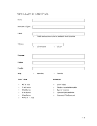 PARTE I - DADOS DO ENTREVISTADO


Nome:



Nome em Citações:



E-Mail:
                           Desejo ser informado sobre os resultados desta pesquisa




Telefone:
                           Convencional                Celular




Empresa:



Projeto:


Função:


Sexo:                      Masculino                   Feminino



 Faixa Etária:                                     Formação:


        Até 20 anos                                    Ensino Médio
        21 a 25 anos                                   Técnico / Superior incompleto
        26 a 30 anos                                   Superior completo
        31 a 35 anos                                   Especialização / Mestrado
        36 a 40 anos                                   Doutorado / Pós-Doutorado
        Acima de 41 anos




                                                                                       118
 